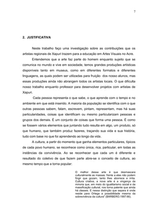 7




2. JUSTIFICATIVA


      Neste trabalho faço uma investigação sobre as contribuições que os
artistas regionais de Xapuri trazem para a educação em Artes Visuais no Acre.
      Entendemos que a arte faz parte do homem enquanto sujeito que se
comunica no mundo e vive em sociedade, temos grandes produções artísticas
disponíveis tanto em museus, como em diferentes formatos e diferentes
linguagens, as quais podem ser utilizadas para fruição dos nosso alunos, mas
essas produções ainda não abrangem todos os artistas locais. O que dificulta
nosso trabalho enquanto professor para desenvolver projetos com artistas de
Xapuri.
          Cada pessoa representa o que sabe, o que aprende com o tempo e no
ambiente em que está inserido. A maioria da população se identifica com o que
outras pessoas sabem, falam, escrevem, pintam, representam, mas há suas
particularidades, coisas que identificam ou mesmo particularizam pessoas e
grupos dos demais. É um conjunto de coisas que forma uma pessoa. É como
se fossem vários elementos que juntando tudo resulta em algo, um produto, só
que humano, que também produz fazeres, traçando sua vida e sua história,
tudo com base no que foi aprendendo ao longo da vida.
      A cultura, a partir do momento que ganha elementos particulares, típicos
de cada povo humano, se reconhece como única, rica, particular, em todas as
instâncias da convivência. Ao se reconhecer que cada um é diferente e
resultado do coletivo de que fazem parte abre-se o conceito de cultura, ao
mesmo tempo que a torna popular:

                                    O melhor dessa arte é que desmascara
                                    culturalmente as massas: frente a elas não podem
                                    fingir que gozam, tanto lhes aborrece e irrita.
                                    Cultura criativa, a nova arte é a vingança da
                                    minoria que, em meio do igualitarismo social e da
                                    massificação cultural, nos torna patente que ainda
                                    há classes. E nessa distinção que separa é onde
                                    reside para Ortega a possibilidade mesma da
                                    sobrevivência da cultura" (BARBERO,1997:66).
 