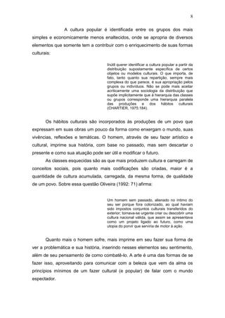 8

               A cultura popular é identificada entre os grupos dos mais
simples e economicamente menos enaltecidos, onde se apropria de diversos
elementos que somente tem a contribuir com o enriquecimento de suas formas
culturais:

                                     Inútil querer identificar a cultura popular a partir da
                                     distribuição supostamente específica de certos
                                     objetos ou modelos culturais. O que importa, de
                                     fato, tanto quanto sua repartição, sempre mais
                                     complexa do que parece, é sua apropriação pelos
                                     grupos ou indivíduos. Não se pode mais aceitar
                                     acriticamente uma sociologia da distribuição que
                                     supõe implicitamente que à hierarquia das classes
                                     ou grupos corresponde uma hierarquia paralela
                                     das produções e dos hábitos culturais
                                     (CHARTIER, 1975:184).


       Os hábitos culturais são incorporados às produções de um povo que
expressam em suas obras um pouco da forma como enxergam o mundo, suas
vivências, reflexões e temáticas. O homem, através de seu fazer artístico e
cultural, imprime sua história, com base no passado, mas sem descartar o
presente e como sua atuação pode ser útil e modificar o futuro.
       As classes esquecidas são as que mais produzem cultura e carregam de
conceitos sociais, pois quanto mais codificações são criadas, maior é a
quantidade de cultura acumulada, carregada, da mesma forma, de qualidade
de um povo. Sobre essa questão Oliveira (1992: 71) afirma:


                                     Um homem sem passado, alienado no íntimo do
                                     seu ser porque fora colonizado, ao qual haviam
                                     sido impostos conjuntos culturais transferidos do
                                     exterior; tornava-se urgente criar ou descobrir uma
                                     cultura nacional válida, que assim se apresentava
                                     como um projeto ligado ao futuro, como uma
                                     utopia do porvir que serviria de motor à ação.


       Quanto mais o homem sofre, mais imprime em seu fazer sua forma de
ver a problemática e sua história, inserindo nesses elementos seu sentimento,
além de seu pensamento de como combatê-lo. A arte é uma das formas de se
fazer isso, aproveitando para comunicar com a beleza que vem da alma os
princípios mínimos de um fazer cultural (e popular) de falar com o mundo
espectador.
 