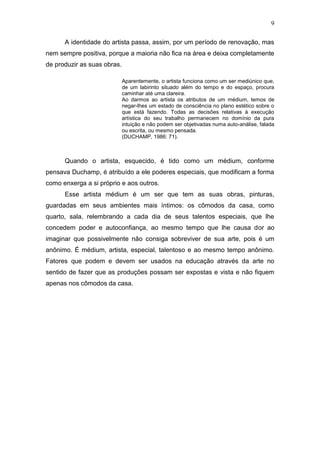 9

      A identidade do artista passa, assim, por um período de renovação, mas
nem sempre positiva, porque a maioria não fica na área e deixa completamente
de produzir as suas obras.

                             Aparentemente, o artista funciona como um ser mediúnico que,
                             de um labirinto situado além do tempo e do espaço, procura
                             caminhar até uma clareira.
                             Ao darmos ao artista os atributos de um médium, temos de
                             negar-lhes um estado de consciência no plano estético sobre o
                             que está fazendo. Todas as decisões relativas à execução
                             artística do seu trabalho permanecem no domínio da pura
                             intuição e não podem ser objetivadas numa auto-análise, falada
                             ou escrita, ou mesmo pensada.
                             (DUCHAMP, 1986: 71).



      Quando o artista, esquecido, é tido como um médium, conforme
pensava Duchamp, é atribuído a ele poderes especiais, que modificam a forma
como enxerga a si próprio e aos outros.
      Esse artista médium é um ser que tem as suas obras, pinturas,
guardadas em seus ambientes mais íntimos: os cômodos da casa, como
quarto, sala, relembrando a cada dia de seus talentos especiais, que lhe
concedem poder e autoconfiança, ao mesmo tempo que lhe causa dor ao
imaginar que possivelmente não consiga sobreviver de sua arte, pois é um
anônimo. É médium, artista, especial, talentoso e ao mesmo tempo anônimo.
Fatores que podem e devem ser usados na educação através da arte no
sentido de fazer que as produções possam ser expostas e vista e não fiquem
apenas nos cômodos da casa.
 