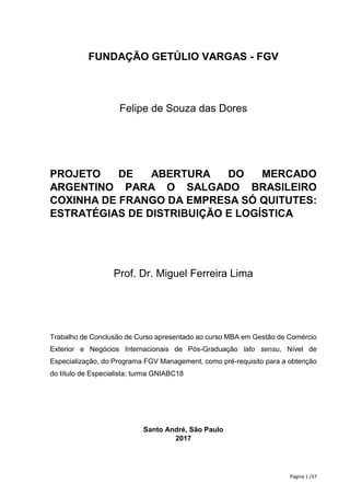 Página 1 /37
FUNDAÇÃO GETÚLIO VARGAS - FGV
Felipe de Souza das Dores
PROJETO DE ABERTURA DO MERCADO
ARGENTINO PARA O SALGADO BRASILEIRO
COXINHA DE FRANGO DA EMPRESA SÓ QUITUTES:
ESTRATÉGIAS DE DISTRIBUIÇÃO E LOGÍSTICA
Prof. Dr. Miguel Ferreira Lima
Trabalho de Conclusão de Curso apresentado ao curso MBA em Gestão de Comércio
Exterior e Negócios Internacionais de Pós-Graduação lato sensu, Nível de
Especialização, do Programa FGV Management, como pré-requisito para a obtenção
do título de Especialista; turma GNIABC18
Santo André, São Paulo
2017
 
