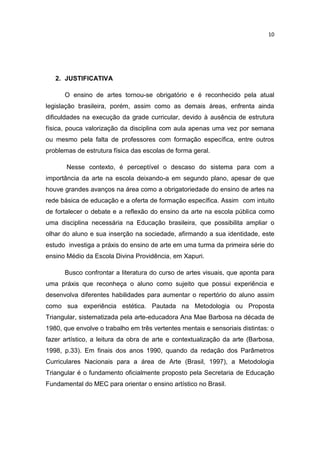 10




   2. JUSTIFICATIVA

      O ensino de artes tornou-se obrigatório e é reconhecido pela atual
legislação brasileira, porém, assim como as demais áreas, enfrenta ainda
dificuldades na execução da grade curricular, devido à ausência de estrutura
física, pouca valorização da disciplina com aula apenas uma vez por semana
ou mesmo pela falta de professores com formação específica, entre outros
problemas de estrutura física das escolas de forma geral.

       Nesse contexto, é perceptível o descaso do sistema para com a
importância da arte na escola deixando-a em segundo plano, apesar de que
houve grandes avanços na área como a obrigatoriedade do ensino de artes na
rede básica de educação e a oferta de formação específica. Assim com intuito
de fortalecer o debate e a reflexão do ensino da arte na escola pública como
uma disciplina necessária na Educação brasileira, que possibilita ampliar o
olhar do aluno e sua inserção na sociedade, afirmando a sua identidade, este
estudo investiga a práxis do ensino de arte em uma turma da primeira série do
ensino Médio da Escola Divina Providência, em Xapuri.

      Busco confrontar a literatura do curso de artes visuais, que aponta para
uma práxis que reconheça o aluno como sujeito que possui experiência e
desenvolva diferentes habilidades para aumentar o repertório do aluno assim
como sua experiência estética. Pautada na Metodologia ou Proposta
Triangular, sistematizada pela arte-educadora Ana Mae Barbosa na década de
1980, que envolve o trabalho em três vertentes mentais e sensoriais distintas: o
fazer artístico, a leitura da obra de arte e contextualização da arte (Barbosa,
1998, p.33). Em finais dos anos 1990, quando da redação dos Parâmetros
Curriculares Nacionais para a área de Arte (Brasil, 1997), a Metodologia
Triangular é o fundamento oficialmente proposto pela Secretaria de Educação
Fundamental do MEC para orientar o ensino artístico no Brasil.
 