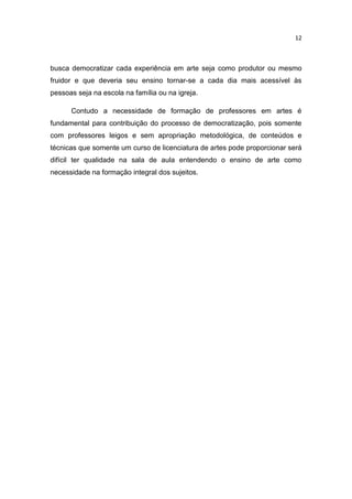 12



busca democratizar cada experiência em arte seja como produtor ou mesmo
fruidor e que deveria seu ensino tornar-se a cada dia mais acessível às
pessoas seja na escola na família ou na igreja.

      Contudo a necessidade de formação de professores em artes é
fundamental para contribuição do processo de democratização, pois somente
com professores leigos e sem apropriação metodológica, de conteúdos e
técnicas que somente um curso de licenciatura de artes pode proporcionar será
difícil ter qualidade na sala de aula entendendo o ensino de arte como
necessidade na formação integral dos sujeitos.
 