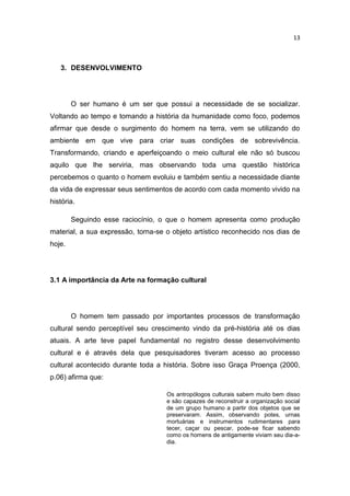 13



   3. DESENVOLVIMENTO




        O ser humano é um ser que possui a necessidade de se socializar.
Voltando ao tempo e tomando a história da humanidade como foco, podemos
afirmar que desde o surgimento do homem na terra, vem se utilizando do
ambiente em que vive para criar suas condições de sobrevivência.
Transformando, criando e aperfeiçoando o meio cultural ele não só buscou
aquilo que lhe serviria, mas observando toda uma questão histórica
percebemos o quanto o homem evoluiu e também sentiu a necessidade diante
da vida de expressar seus sentimentos de acordo com cada momento vivido na
história.

        Seguindo esse raciocínio, o que o homem apresenta como produção
material, a sua expressão, torna-se o objeto artístico reconhecido nos dias de
hoje.




3.1 A importância da Arte na formação cultural




        O homem tem passado por importantes processos de transformação
cultural sendo perceptível seu crescimento vindo da pré-história até os dias
atuais. A arte teve papel fundamental no registro desse desenvolvimento
cultural e é através dela que pesquisadores tiveram acesso ao processo
cultural acontecido durante toda a história. Sobre isso Graça Proença (2000,
p.06) afirma que:

                                    Os antropólogos culturais sabem muito bem disso
                                    e são capazes de reconstruir a organização social
                                    de um grupo humano a partir dos objetos que se
                                    preservaram. Assim, observando potes, urnas
                                    mortuárias e instrumentos rudimentares para
                                    tecer, caçar ou pescar, pode-se ficar sabendo
                                    como os homens de antigamente viviam seu dia-a-
                                    dia.
 
