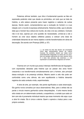 14



      Podemos afirmar também, que Arte é fundamental quando se fala em
expressão podendo notar que desde os primórdios, em tudo que se trata da
história, a arte esteve presente para trazer registros e saberes de outras
épocas. Sendo assim, compreendemos que a evolução do homem e a sua
relação com o mundo é expressa artisticamente. Notamos então, que é através
dela que o homem faz a leitura de mundo, da vida e do seu cotidiano. Contudo
não é só isso, apenas por uma questão de necessidade, unindo-se a ela o
homem ao criar seus objetos utilitários passou a colocar uma dose de
criatividade deixando de ser meros objetos e sendo transformados em obras de
decoração. De acordo com Proença (2000, p. 07):



                                    (...) as obras de arte não devem ser encaradas
                                    como algo extraordinário dentro da cultura
                                    humana. Ao contrário, devem ser vistas como
                                    profundamente integradas na cultura de um povo,
                                    pois ora retratam elementos do meio natural, como
                                    é o caso das pinturas nas cavernas (...) ora
                                    expressam os sentimentos religiosos do homem.



      Vivemos em um mundo que possui intensas interferências de linguagem,
com expressões deixadas pela história que ao passar dos anos foram
crescendo e se transformando simultaneamente com o homem, ator principal
dessa evolução e da presença artística. Mesmo assim a arte não pode ser
confundida como uma ciência, ela vem equilibrando a história deixando
registros de cada contexto vivido, experimentado.

      A obra de arte, por exemplo, não perde significados a cada observação.
Ela ganha novos conceitos por seus observadores. Mas, para o artista não se
perde o vinculo mesmo ganhando outras interpretações. A arte mesmo tendo
sido criada em um determinado contexto, a experiência, o contato que cada um
tem com ela é puramente individual mesmo que esse momento não seja o que
a obra foi criada. Ela é única e eterna. Quem o aprecia o traduz para o seu
próprio contexto.
 