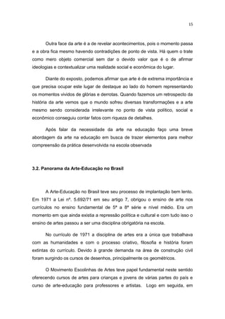 15



      Outra face da arte é a de revelar acontecimentos, pois o momento passa
e a obra fica mesmo havendo contradições de ponto de vista. Há quem o trate
como mero objeto comercial sem dar o devido valor que é o de afirmar
ideologias e contextualizar uma realidade social e econômica do lugar.

      Diante do exposto, podemos afirmar que arte é de extrema importância e
que precisa ocupar este lugar de destaque ao lado do homem representando
os momentos vividos de glórias e derrotas. Quando fazemos um retrospecto da
história da arte vemos que o mundo sofreu diversas transformações e a arte
mesmo sendo considerada irrelevante no ponto de vista político, social e
econômico conseguiu contar fatos com riqueza de detalhes.

      Após falar da necessidade da arte na educação faço uma breve
abordagem da arte na educação em busca de trazer elementos para melhor
compreensão da prática desenvolvida na escola observada




3.2. Panorama da Arte-Educação no Brasil




      A Arte-Educação no Brasil teve seu processo de implantação bem lento.
Em 1971 a Lei nº. 5.692/71 em seu artigo 7, obrigou o ensino de arte nos
currículos no ensino fundamental de 5ª a 8ª série e nível médio. Era um
momento em que ainda existia a repressão política e cultural e com tudo isso o
ensino de artes passou a ser uma disciplina obrigatória na escola.

      No currículo de 1971 a disciplina de artes era a única que trabalhava
com as humanidades e com o processo criativo, filosofia e história foram
extintas do currículo. Devido à grande demanda na área de construção civil
foram surgindo os cursos de desenhos, principalmente os geométricos.

      O Movimento Escolinhas de Artes teve papel fundamental neste sentido
oferecendo cursos de artes para crianças e jovens de várias partes do país e
curso de arte-educação para professores e artistas. Logo em seguida, em
 