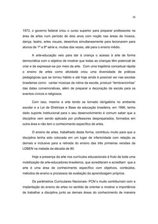 16



1973, o governo federal criou o curso superior para preparar professores na
área de artes num período de dois anos com noção nas áreas de música,
dança, teatro, artes visuais, desenhos simultaneamente para lecionarem para
alunos de 1ª a 8ª série e, muitas das vezes, até para o ensino médio.

      A arte-educação veio para dar à criança o acesso à arte de forma
democrática com o objetivo de mostrar que todas as crianças têm potencial de
criar e de expressar-se por meio da arte. Com uma trajetória conceitual rápida
o ensino de artes como atividade criou uma diversidade de práticas
pedagógicas que se tornou hábito e até hoje ainda é possível ver nas escolas
brasileiras como: cantar músicas da rotina da escola, produzir “lembrancinhas”
das datas comemorativas, além de preparar a decoração da escola para os
eventos cívicos e religiosos.

      Com isso, mesmo a arte tendo se tornado obrigatória no ambiente
escolar e a Lei de Diretrizes e Base da educação brasileira, em 1996, tenha
dado suporte institucional para o seu desenvolvimento é comum saber que a
disciplina vem sendo aplicada por professores despreparados, formados em
outra área e não tem o conhecimento específico de artes.

      O ensino de artes, trabalhado desta forma, contribuiu muito para que a
disciplina tenha sido colocada em um lugar de inferioridade com relação as
demais e inclusive para a retirada do ensino das três primeiras versões da
LDBEN na metade da década de 80.

      Hoje a presença da arte nos currículos educacionais é fruto de toda uma
mobilização de arte-educadores brasileiros, que acreditaram e acreditam que a
arte é uma área de conhecimento específico com objetivos, conteúdos,
métodos de ensino e processos de avaliação da aprendizagem próprios.

      Os parâmetros Curriculares Nacionais- PCN`s muito contribuíram com a
implantação do ensino de artes no sentido de orientar e mostrar a importância
de trabalhar a disciplina junto as demais áreas do conhecimento de maneira
 