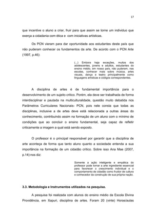 17



que incentive o aluno a criar, fruir para que assim se torne um individuo que
exerça a cidadania com ética e com iniciativas artísticas.

      Os PCN vieram para dar oportunidade aos estudantes deste país que
não puderam conhecer os fundamentos da arte. De acordo com o PCN Arte
(1997, p.46):

                                        (...) Embora haja exceções, muitos dos
                                        adolescentes, jovens e adultos, estudantes do
                                        ensino médio, em nosso país, não puderam, nas
                                        escolas, conhecer mais sobre música, artes
                                        visuais, dança e teatro principalmente como
                                        linguagens artísticas e códigos correspondentes.



      A   disciplina   de   artes   é   de    fundamental      importância      para    o
desenvolvimento de um sujeito critico. Porém, ela deve ser trabalhada de forma
interdisciplinar e pautada na multiculturalidade, questão muito debatida nos
Parâmetros Curriculares Nacionais- PCN, pois nele consta que todas as
disciplinas, inclusive a de artes deve está relacionada a outras áreas do
conhecimento, contribuindo assim na formação de um aluno com o mínimo de
condições que ao concluir o ensino fundamental, seja capaz de refletir
criticamente a imagem a qual está sendo exposto.


      O professor é o principal responsável por garantir que a disciplina de
arte aconteça de forma que tanto aluno quanto a sociedade entenda a sua
importância na formação de um cidadão crítico. Sobre isso Ana Mae (2007,
p.14) nos diz:

                                        Somente a ação inteligente e empática do
                                        professor pode tornar a arte ingrediente essencial
                                        para favorecer o crescimento individual e o
                                        comportamento de cidadão como fruidor de cultura
                                        e conhecedor da construção de sua própria nação.



3.3. Metodologia e Instrumentos utilizados na pesquisa.

      A pesquisa foi realizada com alunos do ensino médio da Escola Divina
Providência, em Xapuri, disciplina de artes. Foram 20 (vinte) Horas/aulas
 