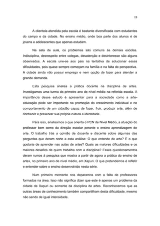 19



      A clientela atendida pela escola é bastante diversificada com estudantes
do campo e da cidade. No ensino médio, onde boa parte dos alunos é de
jovens e adolescentes que apenas estudam.

      Na sala de aula, os problemas são comuns às demais escolas.
Indisciplina, desrespeito entre colegas, desatenção e desinteresse são alguns
observados. A escola une-se aos pais na tentativa de solucionar essas
dificuldades, pois quase sempre começam na família e na falta de perspectiva.
A cidade ainda não possui emprego e nem opção de lazer para atender a
grande demanda.

      Esta pesquisa analisa a prática docente na disciplina de artes.
Investigamos uma turma do primeiro ano de nível médio na referida escola. A
importância desse estudo é apresentar para a sociedade como a arte-
educação pode ser importante na promoção do crescimento individual e no
comportamento de um cidadão capaz de fazer, fruir, produzir arte, além de
conhecer e preservar sua própria cultura e identidade.

      Para isso, analisamos o que orienta o PCN de Nível Médio, a atuação do
professor bem como da direção escolar perante o ensino aprendizagem de
arte. O trabalho trás a opinião de docente e discente sobre algumas das
perguntas que deram norte a esta análise: O que entende de arte? E o que
gostaria de aprender nas aulas de artes? Quais as maiores dificuldades e os
maiores desafios de quem trabalha com a disciplina? Esses questionamentos
deram rumos à pesquisa que mostra a partir de agora a prática do ensino de
artes, no primeiro ano de nível médio, em Xapuri. O que pretendemos é refletir
e entender sobre o ensino desenvolvido nesta série.

      Num primeiro momento nos deparamos com a falta de professores
formados na área. Isso não significa dizer que este é apenas um problema da
cidade de Xapuri ou somente da disciplina de artes. Reconhecemos que as
outras áreas de conhecimento também compartilham desta dificuldade, mesmo
não sendo de igual intensidade.
 