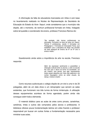 20



      A informação da falta de educadores licenciados em Artes é com base
no levantamento realizado no Núcleo de Representação da Secretaria de
Educação do Estado do Acre- Xapuri, onde constatamos que o município não
dispõe, até o momento, de nenhum profissional formado em Artes. Indagado
sobre tal questão o coordenador de ensino, professor Francisco Ramos diz:



                                   “Na verdade, não temos profissionais na
                                   educação, formados na área de artes em Xapuri.
                                   Temos 5 professoras, sendo 4 formadas em
                                   Pedagogia e 1 formada em Educação Física, que
                                   trabalham com a disciplina de Artes nas escolas
                                   da rede estadual de ensino de 6º ao 9º ano e
                                   ensino médio.”



      Questionando ainda sobre a importância da arte na escola, Francisco
responde:

                                   Além de expressar sentimento e possibilitar a
                                   interação cultural entre os alunos, a arte na escola
                                   faz com que o aluno se torne na sociedade, um
                                   ser criativo, que pensa, que age, expressando
                                   todos esses aspectos por meio das palavras e de
                                   outras linguagens como as artes visuais, da
                                   dança, música e teatro.



      Como recursos audiovisuais o colégio dispõe de um dvd e uma tv de 20
polegadas, além de um data show e um retroprojetor que servem as salas
existentes, que funcionam nos três turnos de forma ininterrupta. A utilização
desses equipamentos acontece de forma agendada, porém ainda não
consegue cobrir toda a demanda.

      O material didático para as aulas de artes como pinceis, canetinhas,
cartolinas, tintas e outros são comprados pelos alunos e professores. A
biblioteca oferece pouca fundamentação teórica em artes ficando o professor
responsável por buscar em outras fontes a fundamentação necessária para
ministrar suas aulas.
 