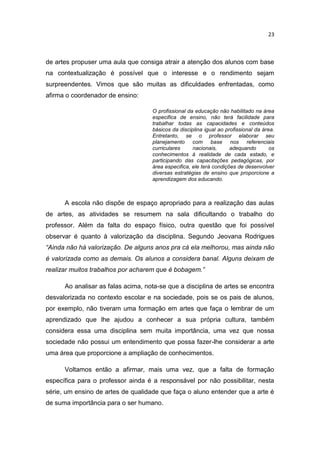 23



de artes propuser uma aula que consiga atrair a atenção dos alunos com base
na contextualização é possível que o interesse e o rendimento sejam
surpreendentes. Vimos que são muitas as dificuldades enfrentadas, como
afirma o coordenador de ensino:

                                    O profissional da educação não habilitado na área
                                    especifica de ensino, não terá facilidade para
                                    trabalhar todas as capacidades e conteúdos
                                    básicos da disciplina igual ao profissional da área.
                                    Entretanto, se o professor elaborar seu
                                    planejamento com base nos referenciais
                                    curriculares     nacionais,      adequando        os
                                    conhecimentos à realidade de cada estado, e
                                    participando das capacitações pedagógicas, por
                                    área especifica, ele terá condições de desenvolver
                                    diversas estratégias de ensino que proporcione a
                                    aprendizagem dos educando.



      A escola não dispõe de espaço apropriado para a realização das aulas
de artes, as atividades se resumem na sala dificultando o trabalho do
professor. Além da falta do espaço físico, outra questão que foi possível
observar é quanto à valorização da disciplina. Segundo Jeovana Rodrigues
“Ainda não há valorização. De alguns anos pra cá ela melhorou, mas ainda não
é valorizada como as demais. Os alunos a considera banal. Alguns deixam de
realizar muitos trabalhos por acharem que é bobagem.”

      Ao analisar as falas acima, nota-se que a disciplina de artes se encontra
desvalorizada no contexto escolar e na sociedade, pois se os pais de alunos,
por exemplo, não tiveram uma formação em artes que faça o lembrar de um
aprendizado que lhe ajudou a conhecer a sua própria cultura, também
considera essa uma disciplina sem muita importância, uma vez que nossa
sociedade não possui um entendimento que possa fazer-lhe considerar a arte
uma área que proporcione a ampliação de conhecimentos.

      Voltamos então a afirmar, mais uma vez, que a falta de formação
específica para o professor ainda é a responsável por não possibilitar, nesta
série, um ensino de artes de qualidade que faça o aluno entender que a arte é
de suma importância para o ser humano.
 
