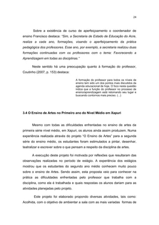 24



       Sobre a existência de curso de aperfeiçoamento o coordenador de
ensino Francisco destaca: “Sim, a Secretaria de Estado de Educação do Acre,
realiza a cada ano, formações, visando o aperfeiçoamento da prática
pedagógica dos professores. Esse ano, por exemplo, a secretaria realizou duas
formações continuadas com os professores com o tema: Favorecendo a
Aprendizagem em todas as disciplinas.”

      Neste sentido há uma preocupação quanto à formação do professor,
Coutinho (2007, p. 153) destaca:

                                      A formação do professor para todos os níveis de
                                      ensino tem sido um dos pontos mais discutidos da
                                      agenda educacional de hoje. O foco nesta questão
                                      indica que a função do professor no processo de
                                      ensino/aprendizagem está retomando seu lugar e
                                      buscando contornos mais preciso. (...)




3.4 O Ensino de Artes no Primeiro ano do Nível Médio em Xapuri


      Mesmo com todas as dificuldades enfrentadas no ensino de artes da
primeira série nível médio, em Xapuri, os alunos ainda assim produzem. Numa
experiência realizada através do projeto “O Ensino de Artes” para a segunda
série do ensino médio, os estudantes foram estimulados a pintar, desenhar,
teatralizar e escrever sobre o que pensam a respeito da disciplina de artes.

      A execução deste projeto foi motivada por reflexões que resultaram das
observações realizadas no período de estágio. A experiência dos estágios
mostrou que os estudantes do segundo ano médio conhecem muito pouco
sobre o ensino de Artes. Sendo assim, esta proposta veio para conhecer na
prática as dificuldades enfrentadas pelo professor que trabalha com a
disciplina, como ela é trabalhada e quais respostas os alunos dariam para as
atividades planejadas pelo projeto.

       Este projeto foi elaborado propondo diversas atividades, tais como:
Acolhida, com o objetivo de ambientar a sala com as mais variadas formas de
 