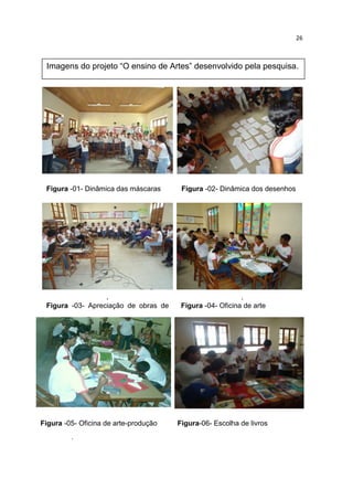 26



 Imagens do projeto “O ensino de Artes” desenvolvido pela pesquisa.




 Figura -01- Dinâmica das máscaras      Figura -02- Dinâmica dos desenhos
                                        desenhosmáscaras




                    .                                      .
 Figura -03- Apreciação de obras de     Figura -04- Oficina de arte
 arte




Figura -05- Oficina de arte-produção   Figura-06- Escolha de livros
                                       /apresentar
         .
 