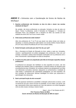 34




ANEXO 2 - Entrevista com a Coordenação de Ensino do Núcleo da
SEE/Xapuri
  1. Quantos profissionais são formados na área de artes e atuam nas escolas
     estaduais de Xapuri?

     Na verdade, não temos profissionais na educação, formados na área de artes em
     Xapuri. Temos 5 professoras, sendo 4 formadas em Pedagogia e 1 formada em
     Educação Física, que trabalham com a disciplina de Artes nas escolas da rede
     estadual de ensino de 6º ao 9º ano e ensino médio.

  2. Onde esses profissionais estão lotados?

     Além dos professores do 1º ao 5º ano que atuam nas séries iniciais com todas as
     disciplinas, os demais professores estão lotados nas escolas Anthero Soares Bezerra
     (6º ao 9º ano) e Divina Providência (6º ao 9º ano e ensino médio).

  3. Existe formação continuada para eles? Se não, por quê?

     Sim, a Secretaria de Estado de Educação do Acre, realiza a cada ano, formações,
     visando o aperfeiçoamento da prática pedagógica dos professores. Esse ano, por
     exemplo, a secretaria realizou duas formações continuadas com os professores com o
     tema: Favorecendo a Aprendizagem em todas as disciplinas.

  4. O ensino de artes pode ser prejudicado pela falta de formação específica desses
     professores?

     O profissional da educação não habilitado na área especifica de ensino, não terá
     facilidade para trabalhar todas as capacidades e conteúdos básicos da disciplina igual
     ao profissional da área. Entretanto, se o professor elaborar seu planejamento com base
     nos referenciais curriculares nacionais, adequando os conhecimentos à realidade de
     cada estado, e participando das capacitações pedagógicas, por área especifica, ele
     terá condições de desenvolver diversas estratégias de ensino que proporcione a
     aprendizagem dos educandos.

  5. Qual a principal função da arte na escola?

     Além de expressar sentimento e possibilitar a interação cultural entre os alunos, a arte
     na escola faz com que o aluno se torne na sociedade, um ser criativo, que pensa, que
     age, expressando todos esses aspectos por meio das palavras e de outras linguagens
     como as artes visuais, da dança, música e teatro.

                                                Xapuri – Acre, 21 de Outubro de 2011.
                             Prof. Francisco Ramos de Melo.
                Coord. de Ensino do Núcleo de Educação da SEE em xapuri
 