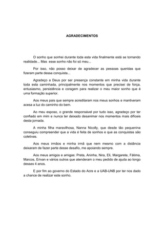 AGRADECIMENTOS




       O sonho que sonhei durante toda esta vida finalmente está se tornando
realidade... Mas esse sonho não foi só meu...

       Por isso, não posso deixar de agradecer as pessoas queridas que
fizeram parte dessa conquista...

       Agradeço a Deus por ser presença constante em minha vida durante
toda esta caminhada, principalmente nos momentos que precisei de força,
entusiasmo, persistência e coragem para realizar o meu maior sonho que é
uma formação superior.

      Aos meus pais que sempre acreditaram nos meus sonhos e mantiveram
acesa a luz do caminho do bem.

       Ao meu esposo, o grande responsável por tudo isso, agradeço por ter
confiado em mim e nunca ter deixado desanimar nos momentos mais difíceis
desta jornada.

       A minha filha maravilhosa, Nanna Nicolly, que desde tão pequenina
conseguiu compreender que a vida é feita de sonhos e que as conquistas são
coletivas.

      Aos meus irmãos e minha irmã que nem mesmo com a distância
deixaram de fazer parte desse desafio, me apoiando sempre.

      Aos meus amigos e amigas: Preta, Aninha, Nira, Eli, Margarete, Fátima,
Marcos, Erivan e vários outros que atenderam o meu pedido de ajuda ao longo
desses 4 anos.

      E por fim ao governo do Estado do Acre e a UAB-UNB por ter nos dado
a chance de realizar este sonho.
 