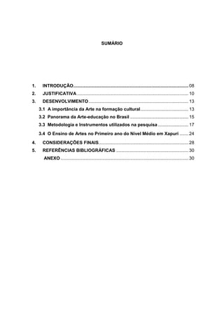 SUMÁRIO




1.     INTRODUÇÃO........................................................................................... 08
2.     JUSTIFICATIVA ........................................................................................ 10
3.     DESENVOLVIMENTO ............................................................................... 13
     3.1 A importância da Arte na formação cultural ...................................... 13
     3.2 Panorama da Arte-educação no Brasil .............................................. 15
     3.3 Metodologia e Instrumentos utilizados na pesquisa ........................ 17
     3.4 O Ensino de Artes no Primeiro ano do Nível Médio em Xapuri ....... 24
4.     CONSIDERAÇÕES FINAIS....................................................................... 28
5.     REFERÊNCIAS BIBLIOGRÁFICAS ......................................................... 30
       ANEXO ..................................................................................................... 30
 