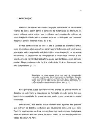 8



   1. INTRODUÇÃO



      O ensino de artes na escola tem um papel fundamental na formação de
valores do aluno, assim como o conteúdo de matemática, de literatura, de
ensino religioso entre outros, que contribuem na formação do individuo de
forma integral trazendo para o contexto atual as contribuições das diferentes
disciplinas para os desafios do seu dia-a-dia.

      Somos conhecedores de que a arte é utilizada de diferentes formas
como em medidas sócio-educativas para tratamento terápico, entre outras que
busca pela melhora do intelectual do individuo e sua integração na sociedade
despertando a capacidade de compreender a diversidade cultural e seu
reconhecimento no individual pela afirmação da sua identidade, assim como no
coletivo. Na proposta curricular de Arte nível médio, do Acre, destaca-se como
uma competência, (p. 11):



                     Reconhecer as artes visuais como um meio de comunicação,
                     expressão e construção do conhecimento. As habilidades descritas
                     nessa competência sugerem conhecimentos que o educando deve
                     atingir para que as artes visuais possam exercer plenamente sua
                     função expressiva e comunicativa. (Brasil, 1997, p.11)



      Essa pesquisa busca por meio de uma analise da prática docente na
disciplina de arte trazer a importância da formação em arte, como item que
oportuniza a qualidade do ensino de arte, assim como cursos de formação
continuada.

      Dessa forma, este estudo busca contribuir com algumas das questões
que motivam os debates conduzidos por educadores como Ana Mae, Irene
Tourinho e outros mais, da área, num contexto que mostra como a disciplina de
artes é trabalhada em uma turma do ensino médio de uma escola pública da
cidade de Xapuri, no Acre.
 