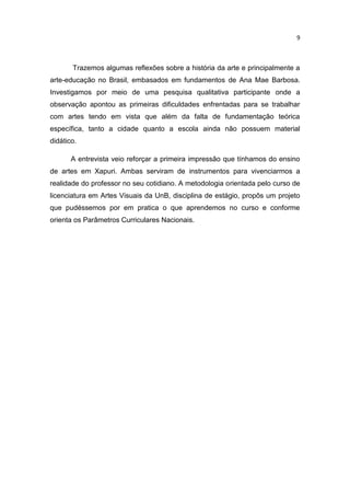 9



       Trazemos algumas reflexões sobre a história da arte e principalmente a
arte-educação no Brasil, embasados em fundamentos de Ana Mae Barbosa.
Investigamos por meio de uma pesquisa qualitativa participante onde a
observação apontou as primeiras dificuldades enfrentadas para se trabalhar
com artes tendo em vista que além da falta de fundamentação teórica
específica, tanto a cidade quanto a escola ainda não possuem material
didático.

       A entrevista veio reforçar a primeira impressão que tínhamos do ensino
de artes em Xapuri. Ambas serviram de instrumentos para vivenciarmos a
realidade do professor no seu cotidiano. A metodologia orientada pelo curso de
licenciatura em Artes Visuais da UnB, disciplina de estágio, propôs um projeto
que pudéssemos por em pratica o que aprendemos no curso e conforme
orienta os Parâmetros Curriculares Nacionais.
 