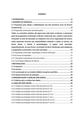 SUMÁRIO
1 INTRODUÇÃO.........................................................................................................12
2 CENÁRIO DA PESQUISA.......................................................................................14
2.1 Propostas para atingir a alfabetização nos três primeiros anos do Ensino
Fundamental..............................................................................................................14
2.2 Progressão continuada: panorama geral..............................................................16
Todos os conceitos trazidos até agora para este texto revelaram o panorama
geral da progressão continuada no Brasil, mostrando que, embora o país tenha
avançado na área da educação ao implantar uma nova organização de ensino,
ainda apresenta lacunas que impossibilitam estender a todos os alunos, de
forma

eficaz,

o

direito

à

aprendizagem.

A

seguir,

será

discutido,

especificamente, de que forma o município de Novo Hamburgo está adaptando
a progressão continuada a sua rede municipal.....................................................19
2.3 Progressão continuada: implantação em Novo Hamburgo..................................19
2.4 Em busca de respostas.........................................................................................21
2.4.1 Pensando o letramento nos anos iniciais..........................................................21
2.4.2 Os Projetos Didáticos de Gênero.......................................................................24
3 METODOLOGIA......................................................................................................29
3.1 A parceria.............................................................................................................29
3.2 A escola................................................................................................................31
3.3 A construção de um modelo didático do gênero panfleto.............................33
3.4 O desenvolvimento da proposta.......................................................................36
4 APRESENTAÇÃO E ANÁLISE DOS DADOS........................................................48
4.1 Critérios para a análise dos dados....................................................................48
4.2 ANÁLISE DOS DADOS........................................................................................49
4.2.1 Análise da produção inicial e final dos alunos A e B.........................................49
4.2.2 Análise da produção inicial e final dos alunos C e D.........................................51
4.2.3 Análise da produção inicial e final dos alunos E e F..........................................53
4.2.4 Análise da produção inicial e final dos alunos G, H e I .....................................55
4.2.5 Análise da produção inicial e final dos alunos J, K e L......................................57
4.2.6 Análise da produção inicial e final dos alunos M, N e O....................................59
4.2.7 Análise da produção inicial e final dos alunos P, Q e R....................................61

 