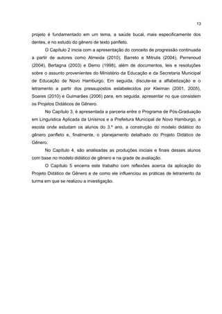 13

projeto é fundamentado em um tema, a saúde bucal, mais especificamente dos
dentes, e no estudo do gênero de texto panfleto.
O Capítulo 2 inicia com a apresentação do conceito de progressão continuada
a partir de autores como Almeida (2010), Barreto e Mitrulis (2004), Perrenoud
(2004), Bertagna (2003) e Demo (1998), além de documentos, leis e resoluções
sobre o assunto provenientes do Ministério da Educação e da Secretaria Municipal
de Educação de Novo Hamburgo. Em seguida, discute-se a alfabetização e o
letramento a partir dos pressupostos estabelecidos por Kleiman (2001, 2005),
Soares (2010) e Guimarães (2006) para, em seguida, apresentar no que consistem
os Projetos Didáticos de Gênero.
No Capítulo 3, é apresentada a parceria entre o Programa de Pós-Graduação
em Linguística Aplicada da Unisinos e a Prefeitura Municipal de Novo Hamburgo, a
escola onde estudam os alunos do 3.º ano, a construção do modelo didático do
gênero panfleto e, finalmente, o planejamento detalhado do Projeto Didático de
Gênero.
No Capítulo 4, são analisadas as produções iniciais e finais desses alunos
com base no modelo didático de gênero e na grade de avaliação.
O Capítulo 5 encerra este trabalho com reflexões acerca da aplicação do
Projeto Didático de Gênero e de como ele influenciou as práticas de letramento da
turma em que se realizou a investigação.

 