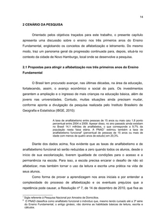 14

2 CENÁRIO DA PESQUISA
Orientado pelos objetivos traçados para este trabalho, o presente capítulo
apresenta uma discussão sobre o ensino nos três primeiros anos do Ensino
Fundamental, englobando os conceitos de alfabetização e letramento. Do mesmo
modo, traz um panorama geral da progressão continuada para, depois, situá-la no
contexto da cidade de Novo Hamburgo, local onde se desenvolve a pesquisa.
2.1 Propostas para atingir a alfabetização nos três primeiros anos do Ensino
Fundamental
O Brasil tem procurado avançar, nas últimas décadas, na área da educação,
fortalecendo, assim, o avanço econômico e social do país. Os investimentos
garantem a ampliação e o ingresso de mais crianças na educação básica, além de
jovens nas universidades. Contudo, muitas situações ainda precisam mudar,
conforme aponta a divulgação da pesquisa realizada pelo Instituto Brasileiro de
Geografia e Estatística (IBGE, 2010):
A taxa de analfabetismo entre pessoas de 15 anos ou mais caiu 1,8 ponto
percentual entre 2004 e 2009. Apesar disso, no ano passado ainda existiam
no Brasil 14,1 milhões de analfabetos, o que corresponde a 9,7% da
população nesta faixa etária. A PNAD1 estimou também a taxa de
analfabetismo funcional2 (percentual de pessoas de 15 anos ou mais de
idade com menos de quatro anos de estudo) em 20,3%.

Diante dos dados acima, fica evidente que as taxas de analfabetismo e de
analfabetismo funcional só serão reduzidas a zero quando todos os alunos, desde o
início de sua escolarização, tiverem igualdade de condições para o acesso e a
permanência na escola. Para isso, a escola precisa encarar o desafio de não só
alfabetizar, mas também tornar o uso da leitura e escrita uma prática na vida de
seus alunos.
Como forma de prover a aprendizagem nos anos iniciais e por entender a
complexidade do processo de alfabetização e os eventuais prejuízos que a
repetência pode causar, a Resolução nº 7, de 14 de dezembro de 2010, que fixa as
1

2

Sigla referente à Pesquisa Nacional por Amostra de Domicílios.
O PNAD classifica como analfabeto funcional o indivíduo que, mesmo tendo cursado até a 3ª série
do Ensino Fundamental, o antigo ginásio, não domina as habilidade básicas de leitura, escrita e
cálculos.

 