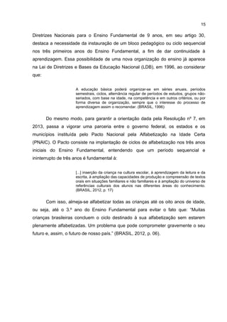 15

Diretrizes Nacionais para o Ensino Fundamental de 9 anos, em seu artigo 30,
destaca a necessidade da instauração de um bloco pedagógico ou ciclo sequencial
nos três primeiros anos do Ensino Fundamental, a fim de dar continuidade à
aprendizagem. Essa possibilidade de uma nova organização do ensino já aparece
na Lei de Diretrizes e Bases da Educação Nacional (LDB), em 1996, ao considerar
que:
A educação básica poderá organizar-se em séries anuais, períodos
semestrais, ciclos, alternância regular de períodos de estudos, grupos nãoseriados, com base na idade, na competência e em outros critérios, ou por
forma diversa de organização, sempre que o interesse do processo de
aprendizagem assim o recomendar. (BRASIL, 1996)

Do mesmo modo, para garantir a orientação dada pela Resolução nº 7, em
2013, passa a vigorar uma parceria entre o governo federal, os estados e os
municípios instituída pelo Pacto Nacional pela Alfabetização na Idade Certa
(PNAIC). O Pacto consiste na implantação de ciclos de alfabetização nos três anos
iniciais do Ensino Fundamental, entendendo que um período sequencial e
ininterrupto de três anos é fundamental à:
[...] inserção da criança na cultura escolar, à aprendizagem da leitura e da
escrita, à ampliação das capacidades de produção e compreensão de textos
orais em situações familiares e não familiares e à ampliação do universo de
referências culturais dos alunos nas diferentes áreas do conhecimento.
(BRASIL, 2012, p. 17)

Com isso, almeja-se alfabetizar todas as crianças até os oito anos de idade,
ou seja, até o 3.º ano do Ensino Fundamental para evitar o fato que: “Muitas
crianças brasileiras concluem o ciclo destinado à sua alfabetização sem estarem
plenamente alfabetizadas. Um problema que pode comprometer gravemente o seu
futuro e, assim, o futuro de nosso país.” (BRASIL, 2012, p. 06).

 