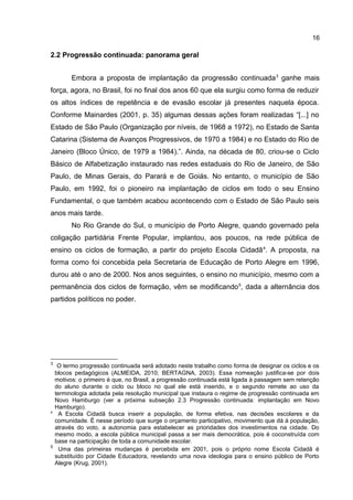 16

2.2 Progressão continuada: panorama geral
Embora a proposta de implantação da progressão continuada 3 ganhe mais
força, agora, no Brasil, foi no final dos anos 60 que ela surgiu como forma de reduzir
os altos índices de repetência e de evasão escolar já presentes naquela época.
Conforme Mainardes (2001, p. 35) algumas dessas ações foram realizadas “[...] no
Estado de São Paulo (Organização por níveis, de 1968 a 1972), no Estado de Santa
Catarina (Sistema de Avanços Progressivos, de 1970 a 1984) e no Estado do Rio de
Janeiro (Bloco Único, de 1979 a 1984).”. Ainda, na década de 80, criou-se o Ciclo
Básico de Alfabetização instaurado nas redes estaduais do Rio de Janeiro, de São
Paulo, de Minas Gerais, do Parará e de Goiás. No entanto, o município de São
Paulo, em 1992, foi o pioneiro na implantação de ciclos em todo o seu Ensino
Fundamental, o que também acabou acontecendo com o Estado de São Paulo seis
anos mais tarde.
No Rio Grande do Sul, o município de Porto Alegre, quando governado pela
coligação partidária Frente Popular, implantou, aos poucos, na rede pública de
ensino os ciclos de formação, a partir do projeto Escola Cidadã 4. A proposta, na
forma como foi concebida pela Secretaria de Educação de Porto Alegre em 1996,
durou até o ano de 2000. Nos anos seguintes, o ensino no município, mesmo com a
permanência dos ciclos de formação, vêm se modificando 5, dada a alternância dos
partidos políticos no poder.

3

4

5

O termo progressão continuada será adotado neste trabalho como forma de designar os ciclos e os
blocos pedagógicos (ALMEIDA, 2010; BERTAGNA, 2003). Essa nomeação justifica-se por dois
motivos: o primeiro é que, no Brasil, a progressão continuada está ligada à passagem sem retenção
do aluno durante o ciclo ou bloco no qual ele está inserido, e o segundo remete ao uso da
terminologia adotada pela resolução municipal que instaura o regime de progressão continuada em
Novo Hamburgo (ver a próxima subseção 2.3 Progressão continuada: implantação em Novo
Hamburgo).
A Escola Cidadã busca inserir a população, de forma efetiva, nas decisões escolares e da
comunidade. É nesse período que surge o orçamento participativo, movimento que dá à população,
através do voto, a autonomia para estabelecer as prioridades dos investimentos na cidade. Do
mesmo modo, a escola pública municipal passa a ser mais democrática, pois é coconstruída com
base na participação de toda a comunidade escolar.
Uma das primeiras mudanças é percebida em 2001, pois o próprio nome Escola Cidadã é
substituído por Cidade Educadora, revelando uma nova ideologia para o ensino público de Porto
Alegre (Krug, 2001).

 