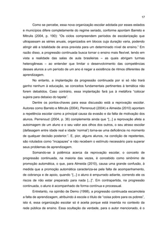 17

Como se percebe, essa nova organização escolar adotada por esses estados
e municípios difere completamente do regime seriado, conforme apontam Barreto e
Mitrulis (2004, p. 190): “Os ciclos compreendem períodos de escolarização que
ultrapassam as séries anuais, organizados em blocos cuja duração varia, podendo
atingir até a totalidade de anos prevista para um determinado nível de ensino.” Em
razão disso, a progressão continuada busca tornar o ensino mais flexível, tendo em
vista a realidade das salas de aula brasileiras – as quais abrigam turmas
heterogêneas – ao entender que limitar o desenvolvimento das competências
desses alunos a um período de um ano é negar a existência de ritmos diferentes de
aprendizagem.
No entanto, a implantação da progressão continuada por si só não trará
ganho nenhum à educação, se conceitos fundamentais pertinentes à temática não
forem debatidos. Caso contrário, essa implantação fará jus à metáfora “colocar
sujeira para debaixo do tapete”.
Dentre os pontos-chaves para essa discussão está a reprovação escolar.
Autores como Barreto e Mitrulis (2004), Perrenoud (2004) e Almeida (2010) apontam
a repetência escolar como a principal causa da evasão e da falta de motivação dos
alunos. Perrenoud (2004, p. 36) complementa ainda que “[...] a reprovação afeta a
autoimagem de um aluno e o seu valor aos olhos dos outros, o seu atraso escolar
(defasagem entre idade real e idade ‘normal’) torna-se uma deficiência no momento
de qualquer decisão posterior.”. E, pior, alguns alunos, na condição de repetentes,
são rotulados como “incapazes” e não recebem o estímulo necessário para superar
seus problemas de aprendizagem.
Somando-se à polêmica acerca da reprovação escolar, o conceito de
progressão continuada, na maioria das vezes, é concebido como sinônimo de
promoção automática, o que, para Almeida (2010), causa uma grande confusão, à
medida que a promoção automática caracteriza-se pela falta de acompanhamento,
de cobrança e de apoio, quando “[...] o aluno é empurrado adiante, correndo ele os
riscos de não estar preparado para nada [...]”. Em contrapartida, na progressão
continuada, o aluno é acompanhado de forma contínua e processual.
Entretanto, na opinião de Demo (1998), a progressão continuada escamoteia
a falta de aprendizagem, atribuindo à escola o título de “coisa pobre para os pobres”,
isto é, essa organização escolar só é aceita porque está inserida no contexto da
rede pública de ensino. Essa ocultação da verdade, para o autor mencionado, é o

 