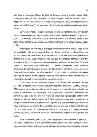 18

que leva a educação básica do país ao fracasso, pois a escola, nesse caso,
privilegia a promoção em detrimento da aprendizagem. Todavia, Demo (1998, p.
168) não é a favor da reprovação a todo custo, mas, sim, da aprendizagem real do
aluno, ao justificar que “[...] o aluno que não aprende necessita absolutamente saber
disso.”.
Do mesmo modo, o próprio currículo precisa ser reorganizado a fim de dar
espaço a conteúdos que realmente são pertinentes à realidade dos alunos, uma vez
que “[...] a seleção consciente do que devemos ensinar é o primeiro passo a ser
dado para a construção de uma aprendizagem significativa na escola.” (LEAL, 2008,
p. 22).
Entrelaçada ao currículo, a avaliação também precisa ser revista. Dada a sua
complexidade, ela deve acompanhar, de forma contínua e diagnóstica, as
aprendizagens de cada aluno, a fim de detectar o que ele ainda não aprendeu e
orientá-lo a superar suas limitações, uma vez que a progressão continuada cumpre
a função de fazer com que mais alunos aprendam, cada um no seu ritmo. Bertagna
(2003, p. 83) acrescenta ainda que “[...] tendo o progresso como alavanca
propulsora da aprendizagem, pretende-se beneficiar os alunos favorecendo o seu
desenvolvimento afetivo, social e cognitivo.”. Logo, o método avaliativo não pode
deter-se em apenas medir a aprendizagem do aluno com base em de notas para, se
necessário, reprová-lo como acontece no regime seriado.
Como último ponto, discute-se o papel do professor, principalmente, porque
“[...] não se resgata a educação básica, sem resgatar o professor.” (DEMO, 1998, p.
179). Assim, se o docente não se sentir seguro e preparado para enfrentar os
desafios emanados da implantação da progressão continuada, certamente os
demais esforços terão sido em vão. A falta de segurança e preparação podem estar
ligadas à falta de diálogo entre os órgãos governamentais que implantaram a
progressão continuada, e os professores, aqueles que precisam fazer dar certo essa
nova organização de ensino. Esses profissionais alegam que a decisão foi tomada
de cima para baixo, não havendo discussões sobre o tema e o planejamento da
proposta e, ainda, na maioria das vezes, nem mesmo a implantação é apoiada por
todos.
Para Perrenoud (2004, p. 52), “Os professores devem receber a formação,
um apoio institucional e um acompanhamento adequados para construir novas
competências.”. Isso mostra que agora não há mais espaço para o trabalho solitário

 