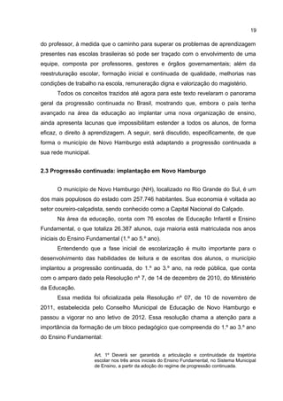 19

do professor, à medida que o caminho para superar os problemas de aprendizagem
presentes nas escolas brasileiras só pode ser traçado com o envolvimento de uma
equipe, composta por professores, gestores e órgãos governamentais; além da
reestruturação escolar, formação inicial e continuada de qualidade, melhorias nas
condições de trabalho na escola, remuneração digna e valorização do magistério.
Todos os conceitos trazidos até agora para este texto revelaram o panorama
geral da progressão continuada no Brasil, mostrando que, embora o país tenha
avançado na área da educação ao implantar uma nova organização de ensino,
ainda apresenta lacunas que impossibilitam estender a todos os alunos, de forma
eficaz, o direito à aprendizagem. A seguir, será discutido, especificamente, de que
forma o município de Novo Hamburgo está adaptando a progressão continuada a
sua rede municipal.
2.3 Progressão continuada: implantação em Novo Hamburgo
O município de Novo Hamburgo (NH), localizado no Rio Grande do Sul, é um
dos mais populosos do estado com 257.746 habitantes. Sua economia é voltada ao
setor coureiro-calçadista, sendo conhecido como a Capital Nacional do Calçado.
Na área da educação, conta com 76 escolas de Educação Infantil e Ensino
Fundamental, o que totaliza 26.387 alunos, cuja maioria está matriculada nos anos
iniciais do Ensino Fundamental (1.º ao 5.º ano).
Entendendo que a fase inicial de escolarização é muito importante para o
desenvolvimento das habilidades de leitura e de escritas dos alunos, o município
implantou a progressão continuada, do 1.º ao 3.º ano, na rede pública, que conta
com o amparo dado pela Resolução nº 7, de 14 de dezembro de 2010, do Ministério
da Educação.
Essa medida foi oficializada pela Resolução nº 07, de 10 de novembro de
2011, estabelecida pelo Conselho Municipal de Educação de Novo Hamburgo e
passou a vigorar no ano letivo de 2012. Essa resolução chama a atenção para a
importância da formação de um bloco pedagógico que compreenda do 1.º ao 3.º ano
do Ensino Fundamental:
Art. 1º Deverá ser garantida a articulação e continuidade da trajetória
escolar nos três anos iniciais do Ensino Fundamental, no Sistema Municipal
de Ensino, a partir da adoção do regime de progressão continuada.

 