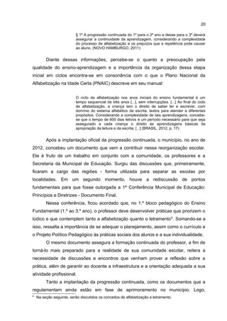 20
§ 1º A progressão continuada do 1º para o 2º ano e desse para o 3º deverá
assegurar a continuidade da aprendizagem, considerando a complexidade
do processo de alfabetização e os prejuízos que a repetência pode causar
ao aluno. (NOVO HAMBURGO, 2011)

Diante dessas informações, percebe-se o quanto a preocupação pela
qualidade do ensino-aprendizagem e a importância da organização dessa etapa
inicial em ciclos encontra-se em consonância com o que o Plano Nacional da
Alfabetização na Idade Certa (PNAIC) descreve em seu manual:
O ciclo da alfabetização nos anos iniciais do ensino fundamental é um
tempo sequencial de três anos [...], sem interrupções. [...] Ao final do ciclo
de alfabetização, a criança tem o direito de saber ler e escrever, com
domínio do sistema alfabético de escrita, textos para atender a diferentes
propósitos. Considerando a complexidade de tais aprendizagens, concebese que o tempo de 600 dias letivos é um período necessário para que seja
assegurado a cada criança o direito às aprendizagens básicas da
apropriação da leitura e da escrita; [...] (BRASIL, 2012, p. 17)

Após a implantação oficial da progressão continuada, o município, no ano de
2012, concebeu um documento que vem a contribuir nessa reorganização escolar.
Ele é fruto de um trabalho em conjunto com a comunidade, os professores e a
Secretaria da Municipal de Educação. Surgiu das discussões que, primeiramente,
ficaram a cargo das regiões - forma utilizada para separar as escolas por
localidades. Em um segundo momento, houve a rediscussão de pontos
fundamentais para que fosse outorgada a 1ª Conferência Municipal de Educação:
Princípios e Diretrizes - Documento Final.
Nessa conferência, ficou acordado que, no 1.º bloco pedagógico do Ensino
Fundamental (1.º ao 3.º ano), o professor deve desenvolver práticas que priorizem o
lúdico e que contemplem tanto a alfabetização quanto o letramento 6. Somando-se a
isso, ressalta a importância de se adequar o planejamento, assim como o currículo e
o Projeto Político Pedagógico às práticas sociais dos alunos e a sua individualidade.
O mesmo documento assegura a formação continuada do professor, a fim de
torná-lo mais preparado para a realidade de sua comunidade escolar, reitera a
necessidade de discussões e encontros que venham prover a reflexão sobre a
prática, além de garantir ao docente a infraestrutura e a orientação adequada a sua
atividade profissional.
Tanto a implantação da progressão continuada, como os documentos que a
regulamentam ainda estão em fase de aprimoramento no município. Logo,
6

Na seção seguinte, serão discutidos os conceitos de alfabetização e letramento.

 