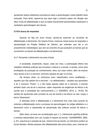 21

apresentar dados estatísticos prematuros sobre a aprendizagem neste trabalho seria
arriscado. Para tanto, espera-se que esse seja o primeiro passo em direção aos
altos níveis de alfabetização e que os dados futuramente apresentados expressem a
verdadeira aprendizagem dos alunos.
2.4 Em busca de respostas
Quando se fala em anos iniciais, devem-se examinar os conceitos de
alfabetização e letramento. Da mesma forma, insere-se nessa busca de respostas a
apresentação do Projeto Didático de Gênero, por entender que ele é um
procedimento metodológico que vem ao encontro do que postulam as teorias que se
concentram no estudo da alfabetização e do letramento.
2.4.1 Pensando o letramento nos anos iniciais
A sociedade, atualmente, requer, cada vez mais, a participação efetiva dos
cidadãos mediante práticas que envolvem a leitura e a escrita. A escola, como local
privilegiado de produção do conhecimento, deve, por esse motivo, além de ensinar
seus alunos a ler e a escrever, torná-los capazes de agir no mundo.
Há tempos atrás, os indivíduos eram classificados como analfabetos –
aqueles que não sabiam ler e escrever – ou alfabetizados – aqueles que aprendiam
a ler e escrever. Porém, “[...] não basta apenas saber ler e escrever, é preciso
também fazer uso do ler e escrever, saber responder às exigências de leitura e de
escrita que a sociedade faz continuamente [...]” (SOARES, 2010, p. 19-20). No
sentido de aprofundar este conceito do uso da escrita e da leitura na vida, surgiu o
termo “letramento”.
A distinção entre a alfabetização e o letramento fica mais clara quando se
entende a alfabetização como o processo de aprendizagem do código alfabético e o
letramento como a capacidade de apropriação das práticas sociais de leitura e
escrita.
Além disso, ao levar em consideração que o “[...] letramento significa práticas
e eventos relacionados com uso, função e impacto da escrita.” (GUIMARÃES, 2006,
p. 61), assume-se a posição de que, mesmo fora da escola, os indivíduos podem se
tornar letrados. Muitas pessoas não alfabetizadas são prova disso, pois, imersas em

 