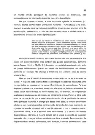 22

um mundo letrado, participam de inúmeros eventos de letramento, não
necessariamente por intermédio da escrita, mas, sim, da oralidade.
No que compete à escola, a mais importante agência de letramento (cf.
Kleiman, 2001b), os Parâmetros Curriculares Nacionais – PCNs (1997), já no início,
chamam a atenção para os índices de repetência presentes nos primeiro anos da
escolarização, evidenciando a falta de entrosamento entre a alfabetização e o
letramento no processo de ensino-aprendizagem:
Sabe-se que os índices de repetência nas séries iniciais – inaceitáveis
mesmo em países muito pobres – estão diretamente ligados à dificuldade
que a escola tem de ensinar a ler. Essa dificuldade expressa-se com clareza
nos dois gargalos em que se concentra a maior parte da repetência: no fim
da primeira série (ou mesmo das duas primeiras) e na quinta série. No
primeiro, por dificuldade em alfabetizar; no segundo, por não conseguir
garantir o uso eficaz da linguagem, condição para que os alunos possam
continuar a progredir até, pelo menos, o fim da oitava série. (BRASIL, p. 19)

Os indícios da dificuldade da escola em ensinar a ler não estão restritos aos
países em desenvolvimento, mas também aos países desenvolvidos, conforme
aponta Soares (2010, p. 82-83), “[...] de acordo com estatísticas educacionais, tanto
em países desenvolvidos quanto em países em desenvolvimento, um número
alarmente de crianças não alcança o letramento nos primeiro anos do ensino
fundamental.”.
Mas por que é tão difícil desenvolver as competências de ler e escrever na
escola? A resposta pode estar na falta de valorização dos saberes dos alunos, uma
vez que todos, ao ingressarem na escola, têm vivências de uso da língua. Parte-se
do pressuposto de que, mesmo os alunos não alfabetizados, independentemente da
classe social, estão imersos no mundo letrado seja, por exemplo, ao compreender
as placas de sinalização ou até mesmo ao folhear uma revista. Porém, a falha pode
estar na percepção de que a valorização da escrita não é partilhada da mesma
forma por todos os alunos. A criança que, desde cedo, possui o contado efetivo com
a leitura e com materiais escritos, por intermédio da família, tem mais chance de, ao
ingressar na escola, conseguir unir o que já sabe com o que o professor ensina,
aprendendo, assim, a ler e escrever mais rapidamente. Já a criança de classes
desfavorecidas, não tendo o mesmo contato com a leitura e a escrita, ao ingressar
na escola, não consegue atribuir sentido ao que lhe é ensinado. Tem o domínio da
língua oral falada em sua comunidade, que, às vezes, é alvo de discriminação. Essa

 