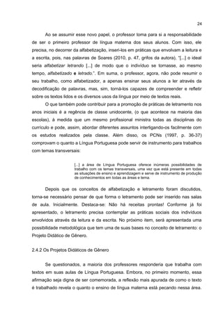 24

Ao se assumir esse novo papel, o professor toma para si a responsabilidade
de ser o primeiro professor de língua materna dos seus alunos. Com isso, ele
precisa, no decorrer da alfabetização, inseri-los em práticas que envolvam a leitura e
a escrita, pois, nas palavras de Soares (2010, p. 47, grifos da autora), “[...] o ideal
seria alfabetizar letrando [...] de modo que o indivíduo se tornasse, ao mesmo
tempo, alfabetizado e letrado.”. Em suma, o professor, agora, não pode resumir o
seu trabalho, como alfabetizador, a apenas ensinar seus alunos a ler através da
decodificação de palavras, mas, sim, torná-los capazes de compreender e refletir
sobre os textos lidos e os diversos usos da língua por meio de textos reais.
O que também pode contribuir para a promoção de práticas de letramento nos
anos iniciais é a regência de classe unidocente, (o que acontece na maioria das
escolas), à medida que um mesmo profissional ministra todas as disciplinas do
currículo e pode, assim, abordar diferentes assuntos interligando-os facilmente com
os estudos realizados pela classe. Além disso, os PCNs (1997, p. 36-37)
comprovam o quanto a Língua Portuguesa pode servir de instrumento para trabalhos
com temas transversais:
[...] a área de Língua Portuguesa oferece inúmeras possibilidades de
trabalho com os temas transversais, uma vez que está presente em todas
as situações de ensino e aprendizagem e serve de instrumento de produção
de conhecimentos em todas as áreas e tema.

Depois que os conceitos de alfabetização e letramento foram discutidos,
torna-se necessário pensar de que forma o letramento pode ser inserido nas salas
de aula. Inicialmente. Destaca-se: Não há receitas prontas! Conforme já foi
apresentado, o letramento precisa contemplar as práticas sociais dos indivíduos
envolvidos através da leitura e da escrita. No próximo item, será apresentada uma
possibilidade metodológica que tem uma de suas bases no conceito de letramento: o
Projeto Didático de Gênero.
2.4.2 Os Projetos Didáticos de Gênero
Se questionados, a maioria dos professores responderia que trabalha com
textos em suas aulas de Língua Portuguesa. Embora, no primeiro momento, essa
afirmação seja digna de ser comemorada, a reflexão mais apurada de como o texto
é trabalhado revela o quanto o ensino de língua materna está pecando nessa área.

 