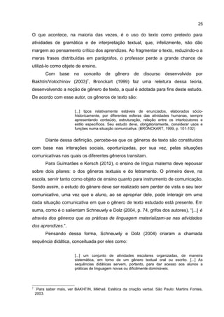 25

O que acontece, na maioria das vezes, é o uso do texto como pretexto para
atividades de gramática e de interpretação textual, que, infelizmente, não dão
margem ao pensamento crítico dos aprendizes. Ao fragmentar o texto, reduzindo-o a
meras frases distribuídas em parágrafos, o professor perde a grande chance de
utilizá-lo como objeto de ensino.
Com

base

no

conceito

de

gênero

de

discurso

desenvolvido

por

Bakhtin/Volochinov (2003)7, Bronckart (1999) faz uma releitura dessa teoria,
desenvolvendo a noção de gênero de texto, a qual é adotada para fins deste estudo.
De acordo com esse autor, os gêneros de texto são:
[...] tipos relativamente estáveis de enunciados, elaborados sóciohistoricamente, por diferentes esferas das atividades humanas, sempre
apresentando conteúdo, estruturação, relação entre os interlocutores e
estilo específicos. Seu estudo deve, obrigatoriamente, considerar usos e
funções numa situação comunicativa. (BRONCKART, 1999, p. 101-102)

Diante dessa definição, percebe-se que os gêneros de texto são constituídos
com base nas interações sociais, oportunizadas, por sua vez, pelas situações
comunicativas nas quais os diferentes gêneros transitam.
Para Guimarães e Kersch (2012), o ensino de língua materna deve repousar
sobre dois pilares: o dos gêneros textuais e do letramento. O primeiro deve, na
escola, servir tanto como objeto de ensino quanto para instrumento de comunicação.
Sendo assim, o estudo do gênero deve ser realizado sem perder de vista o seu teor
comunicativo, uma vez que o aluno, ao se apropriar dele, pode interagir em uma
dada situação comunicativa em que o gênero de texto estudado está presente. Em
suma, como é o salientam Schneuwly e Dolz (2004, p. 74, grifos dos autores), “[...] é
através dos gêneros que as práticas de linguagem materializam-se nas atividades
dos aprendizes.”.
Pensando dessa forma, Schneuwly e Dolz (2004) criaram a chamada
sequência didática, conceituada por eles como:
[...] um conjunto de atividades escolares organizadas, de maneira
sistemática, em torno de um gênero textual oral ou escrito. [...] As
sequências didáticas servem, portanto, para dar acesso aos alunos a
práticas de linguagem novas ou dificilmente domináveis.

7

Para saber mais, ver BAKHTIN, Mikhail. Estética da criação verbal. São Paulo: Martins Fontes,
2003.

 