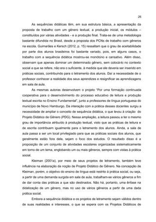 26

As sequências didáticas têm, em sua estrutura básica, a apresentação da
proposta de trabalho com um gênero textual, a produção inicial, os módulos –
constituídos por várias atividades - e a produção final. Trata-se de uma metodologia
bastante difundida no Brasil, desde a proposta dos PCNs de trabalho com gêneros
na escola. Guimarães e Kersch (2012, p. 15) ressaltam que o grau de aceitabilidade
por parte dos alunos brasileiros foi bastante variado, pois, em alguns casos, o
trabalho com a sequência didática mostrou-se monótono e cansativo. Além disso,
observam que apenas dominar um determinado gênero, sem colocá-lo no contexto
social a que se refere, não era o suficiente, à medida que ele deveria ser inserido em
práticas sociais, contribuindo para o letramento dos alunos. Daí a necessidade de o
professor conhecer a realidade dos seus aprendizes e resignificar as aprendizagens
em sala de aula.
As mesmas autoras desenvolvem o projeto “Por uma formação continuada
cooperativa para o desenvolvimento do processo educativo de leitura e produção
textual escrita no Ensino Fundamental”, junto a professores de língua portuguesa do
município de Novo Hamburgo. Da interação com a prática desses docentes surgiu a
necessidade de ampliar o conceito de sequência didática, o que levou à criação do
Projeto Didático de Gênero (PDG). Nessa ampliação, a leitura passou a ter o mesmo
grau de importância atribuído à produção textual, visto que as práticas de leitura e
de escrita contribuem igualmente para o letramento dos alunos. Ainda, a sala de
aula passa a ser um local privilegiado para que as práticas sociais dos alunos, que
geralmente estão fora dela, sejam o foco dos estudos. O resultado disso é a
proposição de um conjunto de atividades escolares organizadas sistematicamente
em torno de um tema, englobando um ou mais gêneros, sempre com vistas à prática
social.
Kleiman (2001a), por meio de seus projetos de letramento, também teve
influência na elaboração da noção de Projeto Didático de Gênero. Na concepção de
Kleiman, porém, o objetivo do ensino de língua está restrito à prática social, ou seja,
a partir de uma demanda surgida em sala de aula, trabalham-se vários gêneros a fim
de dar conta das práticas a que são destinados. Não há, portanto, uma ênfase na
didatização de um gênero, mas no uso de vários gêneros a partir de uma dada
prática social.
Embora a sequência didática e os projetos de letramento sejam válidos dentro
de suas realidades e interesses, o que se espera com os Projetos Didáticos de

 