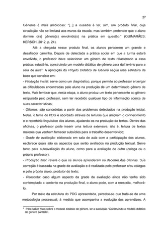 27

Gêneros é mais ambicioso: “[...] a ousadia é ter, sim, um produto final, cuja
circulação não se limitará aos muros da escola, mas também pretender que o aluno
domine o(s) gênero(s) envolvido(s) na prática em questão.” (GUIMARÃES;
KERSCH, 2012, p. 24).
Até a chegada nesse produto final, os alunos percorrem um grande e
desafiador caminho. Depois de detectada a prática social em que a turma estará
envolvida, o professor deve selecionar um gênero de texto relacionado a essa
prática; estudá-lo, construindo um modelo didático de gênero para daí levá-lo para a
sala de aula8. A aplicação do Projeto Didático de Gênero segue uma estrutura de
base que consiste em:
- Produção inicial: serve como um diagnóstico, porque permite ao professor enxergar
as dificuldades encontradas pelo aluno na produção de um determinado gênero de
texto. Vale lembrar que, nesta etapa, o aluno produz um texto pertencente ao gênero
estipulado pelo professor, sem ter recebido qualquer tipo de informação acerca de
suas características;
- Oficinas: são concebidas a partir dos problemas detectados na produção inicial.
Nelas, o tema do PDG é abordado através de leituras que ampliam o conhecimento
e o repertório linguístico dos alunos, ajudando-os na produção de textos. Dentro das
oficinas, o professor pode inserir uma leitura extensiva, isto é, leitura de textos
maiores que venham fornecer subsídios para o trabalho desenvolvido;
- Grade de avaliação: elaborada em sala de aula com a participação dos alunos,
esclarece quais são os aspectos que serão avaliados na produção textual. Serve
tanto para autoavaliação do aluno, como para a avaliação de outro (colega ou o
próprio professor);
- Produção final: revela o que os alunos aprenderam no decorrer das oficinas. Sua
correção é baseada na grade de avaliação e é realizada pelo professor e/ou colegas
e pelo próprio aluno, produtor do texto;
- Reescrita: caso algum aspecto da grade de avaliação ainda não tenha sido
contemplado a contento na produção final, o aluno pode, com a reescrita, melhorálo.
Por meio da estrutura do PDG apresentada, percebe-se que trata-se de uma
metodologia processual, à medida que acompanha a evolução dos aprendizes. A
8

Para saber mais sobre o modelo didático de gênero, ler a subseção “Construindo o modelo didático
do gênero panfleto”.

 
