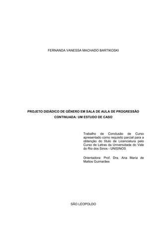 FERNANDA VANESSA MACHADO BARTIKOSKI

PROJETO DIDÁDICO DE GÊNERO EM SALA DE AULA DE PROGRESSÃO
CONTINUADA: UM ESTUDO DE CASO

Trabalho de Conclusão de Curso
apresentado como requisito parcial para a
obtenção do título de Licenciatura pelo
Curso de Letras da Universidade do Vale
do Rio dos Sinos - UNISINOS
Orientadora: Prof. Dra. Ana Maria de
Mattos Guimarães

SÃO LEOPOLDO

 