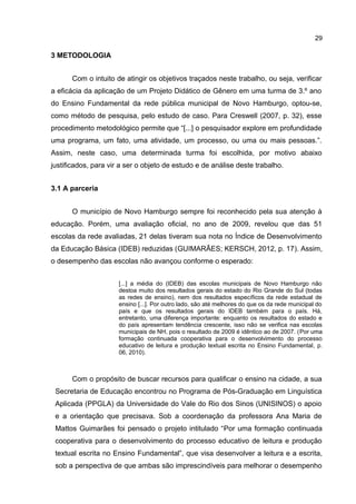 29

3 METODOLOGIA
Com o intuito de atingir os objetivos traçados neste trabalho, ou seja, verificar
a eficácia da aplicação de um Projeto Didático de Gênero em uma turma de 3.º ano
do Ensino Fundamental da rede pública municipal de Novo Hamburgo, optou-se,
como método de pesquisa, pelo estudo de caso. Para Creswell (2007, p. 32), esse
procedimento metodológico permite que “[...] o pesquisador explore em profundidade
uma programa, um fato, uma atividade, um processo, ou uma ou mais pessoas.”.
Assim, neste caso, uma determinada turma foi escolhida, por motivo abaixo
justificados, para vir a ser o objeto de estudo e de análise deste trabalho.
3.1 A parceria
O município de Novo Hamburgo sempre foi reconhecido pela sua atenção à
educação. Porém, uma avaliação oficial, no ano de 2009, revelou que das 51
escolas da rede avaliadas, 21 delas tiveram sua nota no Índice de Desenvolvimento
da Educação Básica (IDEB) reduzidas (GUIMARÃES; KERSCH, 2012, p. 17). Assim,
o desempenho das escolas não avançou conforme o esperado:
[...] a média do (IDEB) das escolas municipais de Novo Hamburgo não
destoa muito dos resultados gerais do estado do Rio Grande do Sul (todas
as redes de ensino), nem dos resultados específicos da rede estadual de
ensino [...]. Por outro lado, são até melhores do que os da rede municipal do
país e que os resultados gerais do IDEB também para o país. Há,
entretanto, uma diferença importante: enquanto os resultados do estado e
do país apresentam tendência crescente, isso não se verifica nas escolas
municipais de NH, pois o resultado de 2009 é idêntico ao de 2007. (Por uma
formação continuada cooperativa para o desenvolvimento do processo
educativo de leitura e produção textual escrita no Ensino Fundamental, p.
06, 2010).

Com o propósito de buscar recursos para qualificar o ensino na cidade, a sua
Secretaria de Educação encontrou no Programa de Pós-Graduação em Linguística
Aplicada (PPGLA) da Universidade do Vale do Rio dos Sinos (UNISINOS) o apoio
e a orientação que precisava. Sob a coordenação da professora Ana Maria de
Mattos Guimarães foi pensado o projeto intitulado “Por uma formação continuada
cooperativa para o desenvolvimento do processo educativo de leitura e produção
textual escrita no Ensino Fundamental”, que visa desenvolver a leitura e a escrita,
sob a perspectiva de que ambas são imprescindíveis para melhorar o desempenho

 