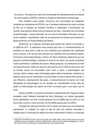30

dos alunos. Tal projeto tem apoio da Coordenação de Aperfeiçoamento de Pessoal
de Nível Superior (CAPES), inserida no Programa Observatório de Educação.
Para trabalhar nesse projeto, formou-se uma comunidade de indagação 9
composta por professoras do PPGLA, por 6 bolsistas professores da rede municipal
de NH, por 6 bolsistas de Iniciação Científica e mestrandos e doutorandos. No
entanto, essa parceira atinge outros professores da rede - chamados de comunidade
de aprendizagem - porque participam de um curso de formação continuada, em que
trocam saberes e experiências, além de se apropriarem de teorias que embasam o
desenvolvimento do Projeto Didático de Gênero.
Atualmente, as mudanças motivadas pelo projeto são visíveis nas escolas e
no IDEB de 2011. A justificativa mais pontual para isso é o comprometimento do
professor em levar para a sala de aula conteúdos que realmente têm significado
para os alunos, a fim de que eles exerçam sua cidadania fora do ambiente escolar,
tornando-os mais independentes e críticos. Em Novo Hamburgo, desenvolve-se uma
pesquisa socioantropológica, realizada no início do ano letivo, que revela as práticas
sociais pertinentes à realidade dos alunos. Nessa pesquisa, os professores da rede
municipal de ensino visitam as casas de seus alunos com o intuito de conversar com
as famílias acerca da comunidade onde vivem e sobre a aprendizagem das
crianças. Após a coleta, essas informações geram dados importantes, revelando as
práticas sociais que se sobressaem na comunidade na qual a escola está inserida, o
que influencia o planejamento das aulas, o acompanhamento de alunos com mais
dificuldades de aprendizagem ou em situação de vulnerabilidade social, além de
ajudar na reformulação dos planos de ensino da escola para o ano letivo que se
inicia.
Quanto ao IDEB, os números aumentaram significativamente. Segundo dados
divulgados pela Prefeitura Municipal de Novo Hamburgo, os índices alcançados
foram satisfatórios: nos anos iniciais passaram de 4,8 (2009) para 5,4 (2011) e nos
anos finais, ocorreu o maior aumento, de 3,9 (2009) passou para 4,6 (2001).
O projeto tem data para terminar: 2014, quando se espera que os professores
participantes “[...] estejam em ação na sala de aula com práticas renovadas e
voltadas para a construção de objetos de ensino relacionados à leitura e à produção

9

Segundo Guimarães e Kersch (2012) de acordo com Wells (2006), este conceito resume o ato dos
professores que se propõem a pensar coletivamente sobre as suas práticas pedagógicas, a fim de
dar novos rumos à construção do conhecimento em suas salas de aula.

 