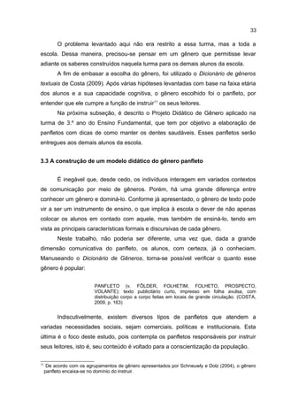 33

O problema levantado aqui não era restrito a essa turma, mas a toda a
escola. Dessa maneira, precisou-se pensar em um gênero que permitisse levar
adiante os saberes construídos naquela turma para os demais alunos da escola.
A fim de embasar a escolha do gênero, foi utilizado o Dicionário de gêneros
textuais de Costa (2009). Após várias hipóteses levantadas com base na faixa etária
dos alunos e a sua capacidade cognitiva, o gênero escolhido foi o panfleto, por
entender que ele cumpre a função de instruir 11 os seus leitores.
Na próxima subseção, é descrito o Projeto Didático de Gênero aplicado na
turma de 3.º ano do Ensino Fundamental, que tem por objetivo a elaboração de
panfletos com dicas de como manter os dentes saudáveis. Esses panfletos serão
entregues aos demais alunos da escola.
3.3 A construção de um modelo didático do gênero panfleto
É inegável que, desde cedo, os indivíduos interagem em variados contextos
de comunicação por meio de gêneros. Porém, há uma grande diferença entre
conhecer um gênero e dominá-lo. Conforme já apresentado, o gênero de texto pode
vir a ser um instrumento de ensino, o que implica à escola o dever de não apenas
colocar os alunos em contado com aquele, mas também de ensiná-lo, tendo em
vista as principais características formais e discursivas de cada gênero.
Neste trabalho, não poderia ser diferente, uma vez que, dada a grande
dimensão comunicativa do panfleto, os alunos, com certeza, já o conheciam.
Manuseando o Dicionário de Gêneros, torna-se possível verificar o quanto esse
gênero é popular:
PANFLETO (v. FÔLDER, FOLHETIM, FOLHETO, PROSPECTO,
VOLANTE): texto publicitário curto, impresso em folha avulsa, com
distribuição corpo a corpo feitas em locais de grande circulação. (COSTA,
2009, p. 163)

Indiscutivelmente, existem diversos tipos de panfletos que atendem a
variadas necessidades sociais, sejam comerciais, políticas e institucionais. Esta
última é o foco deste estudo, pois contempla os panfletos responsáveis por instruir
seus leitores, isto é, seu conteúdo é voltado para a conscientização da população.
11

De acordo com os agrupamentos de gênero apresentados por Schneuwly e Dolz (2004), o gênero
panfleto encaixa-se no domínio do instruir.

 
