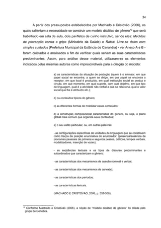 34

A partir dos pressupostos estabelecidos por Machado e Cristovão (2006), os
quais salientam a necessidade se construir um modelo didático de gênero 12 que será
trabalhado em sala de aula, dois panfletos de cunho instrutivo, sendo eles: Medidas
de prevenção contra a gripe (Ministério da Saúde) e Ratos! Livre-se deles com
simples cuidados (Prefeitura Municipal da Estância de Cananéia) - ver Anexo A e B foram coletados e analisados a fim de verificar quais seriam as suas características
predominantes. Assim, para análise desse material, utilizaram-se os elementos
indicados pelas mesmas autoras como imprescindíveis para a criação do modelo:
a) as características da situação de produção (quem é o emissor, em que
papel social se encontra, a quem se dirige, em que papel se encontra o
receptor, em que local é produzido, em qual instituição social se produz e
circula, em que momento, em qual suporte, com qual objetivo, em que tipo
de linguagem, qual é a atividade não verbal a que se relaciona, qual o valor
social que lhe é atribuído etc.);
b) os conteúdos típicos do gênero;
c) as diferentes formas de mobilizar esses conteúdos;
d) a construção composicional característica do gênero, ou seja, o plano
global mais comum que organiza seus conteúdos;
e) o seu estilo particular, ou, em outras palavras:
- as configurações específicas de unidades de linguagem que se constituem
como traços da posição enunciativa do enunciador: (presença/ausência de
pronomes pessoais de primeira e segunda pessoa, dêiticos, tempos verbais,
modalizadores, inserção de vozes);
- as seqüências textuais e os tipos de discurso predominantes e
subordinados que caracterizam o gênero;
- as características dos mecanismos de coesão nominal e verbal;
- as características dos mecanismos de conexão;
- as características dos períodos;
- as características lexicais.
(MACHADO E CRISTOVÃO, 2006, p. 557-558)

12

Conforme Machado e Cristóvão (2006), a noção de “modelo didático de gênero” foi criada pelo
grupo de Genebra.

 