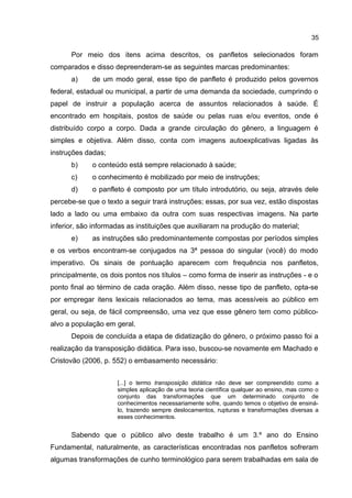 35

Por meio dos itens acima descritos, os panfletos selecionados foram
comparados e disso depreenderam-se as seguintes marcas predominantes:
a)

de um modo geral, esse tipo de panfleto é produzido pelos governos

federal, estadual ou municipal, a partir de uma demanda da sociedade, cumprindo o
papel de instruir a população acerca de assuntos relacionados à saúde. É
encontrado em hospitais, postos de saúde ou pelas ruas e/ou eventos, onde é
distribuído corpo a corpo. Dada a grande circulação do gênero, a linguagem é
simples e objetiva. Além disso, conta com imagens autoexplicativas ligadas às
instruções dadas;
b)

o conteúdo está sempre relacionado à saúde;

c)

o conhecimento é mobilizado por meio de instruções;

d)

o panfleto é composto por um título introdutório, ou seja, através dele

percebe-se que o texto a seguir trará instruções; essas, por sua vez, estão dispostas
lado a lado ou uma embaixo da outra com suas respectivas imagens. Na parte
inferior, são informadas as instituições que auxiliaram na produção do material;
e)

as instruções são predominantemente compostas por períodos simples

e os verbos encontram-se conjugados na 3ª pessoa do singular (você) do modo
imperativo. Os sinais de pontuação aparecem com frequência nos panfletos,
principalmente, os dois pontos nos títulos – como forma de inserir as instruções - e o
ponto final ao término de cada oração. Além disso, nesse tipo de panfleto, opta-se
por empregar itens lexicais relacionados ao tema, mas acessíveis ao público em
geral, ou seja, de fácil compreensão, uma vez que esse gênero tem como públicoalvo a população em geral.
Depois de concluída a etapa de didatização do gênero, o próximo passo foi a
realização da transposição didática. Para isso, buscou-se novamente em Machado e
Cristovão (2006, p. 552) o embasamento necessário:
[...] o termo transposição didática não deve ser compreendido como a
simples aplicação de uma teoria científica qualquer ao ensino, mas como o
conjunto das transformações que um determinado conjunto de
conhecimentos necessariamente sofre, quando temos o objetivo de ensinálo, trazendo sempre deslocamentos, rupturas e transformações diversas a
esses conhecimentos.

Sabendo que o público alvo deste trabalho é um 3.º ano do Ensino
Fundamental, naturalmente, as características encontradas nos panfletos sofreram
algumas transformações de cunho terminológico para serem trabalhadas em sala de

 