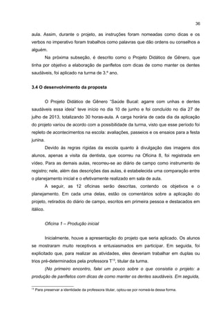 36

aula. Assim, durante o projeto, as instruções foram nomeadas como dicas e os
verbos no imperativo foram trabalhos como palavras que dão ordens ou conselhos a
alguém.
Na próxima subseção, é descrito como o Projeto Didático de Gênero, que
tinha por objetivo a elaboração de panfletos com dicas de como manter os dentes
saudáveis, foi aplicado na turma de 3.º ano.
3.4 O desenvolvimento da proposta
O Projeto Didático de Gênero “Saúde Bucal: agarre com unhas e dentes
saudáveis essa ideia” teve início no dia 10 de junho e foi concluído no dia 27 de
julho de 2013, totalizando 30 horas-aula. A carga horária de cada dia da aplicação
do projeto variou de acordo com a possibilidade da turma, visto que esse período foi
repleto de acontecimentos na escola: avaliações, passeios e os ensaios para a festa
junina.
Devido às regras rígidas da escola quanto à divulgação das imagens dos
alunos, apenas a visita da dentista, que ocorreu na Oficina 8, foi registrada em
vídeo. Para as demais aulas, recorreu-se ao diário de campo como instrumento de
registro; nele, além das descrições das aulas, é estabelecida uma comparação entre
o planejamento inicial e o efetivamente realizado em sala de aula.
A seguir, as 12 oficinas serão descritas, contendo os objetivos e o
planejamento. Em cada uma delas, estão os comentários sobre a aplicação do
projeto, retirados do diário de campo, escritos em primeira pessoa e destacados em
itálico.
Oficina 1 – Produção inicial
Inicialmente, houve a apresentação do projeto que seria aplicado. Os alunos
se mostraram muito receptivos e entusiasmados em participar. Em seguida, foi
explicitado que, para realizar as atividades, eles deveriam trabalhar em duplas ou
trios pré-determinados pela professora T13, titular da turma.
(No primeiro encontro, falei um pouco sobre o que consistia o projeto: a
produção de panfletos com dicas de como manter os dentes saudáveis. Em seguida,
13

Para preservar a identidade da professora titular, optou-se por nomeá-la dessa forma.

 
