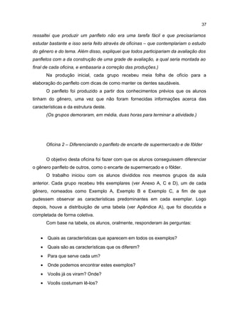 37

ressaltei que produzir um panfleto não era uma tarefa fácil e que precisaríamos
estudar bastante e isso seria feito através de oficinas – que contemplariam o estudo
do gênero e do tema. Além disso, expliquei que todos participariam da avaliação dos
panfletos com a da construção de uma grade de avaliação, a qual seria montada ao
final de cada oficina, e embasaria a correção das produções.)
Na produção inicial, cada grupo recebeu meia folha de ofício para a
elaboração do panfleto com dicas de como manter os dentes saudáveis.
O panfleto foi produzido a partir dos conhecimentos prévios que os alunos
tinham do gênero, uma vez que não foram fornecidas informações acerca das
características e da estrutura deste.
(Os grupos demoraram, em média, duas horas para terminar a atividade.)

Oficina 2 – Diferenciando o panfleto de encarte de supermercado e de fôlder
O objetivo desta oficina foi fazer com que os alunos conseguissem diferenciar
o gênero panfleto de outros, como o encarte de supermercado e o fôlder.
O trabalho iniciou com os alunos divididos nos mesmos grupos da aula
anterior. Cada grupo recebeu três exemplares (ver Anexo A, C e D), um de cada
gênero, nomeados como Exemplo A, Exemplo B e Exemplo C, a fim de que
pudessem observar as características predominantes em cada exemplar. Logo
depois, houve a distribuição de uma tabela (ver Apêndice A), que foi discutida e
completada de forma coletiva.
Com base na tabela, os alunos, oralmente, responderam às perguntas:
•

Quais as características que aparecem em todos os exemplos?

•

Quais são as características que os diferem?

•

Para que serve cada um?

•

Onde podemos encontrar estes exemplos?

•

Vocês já os viram? Onde?

•

Vocês costumam lê-los?

 