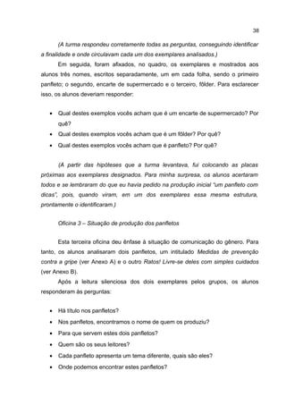 38

(A turma respondeu corretamente todas as perguntas, conseguindo identificar
a finalidade e onde circulavam cada um dos exemplares analisados.)
Em seguida, foram afixados, no quadro, os exemplares e mostrados aos
alunos três nomes, escritos separadamente, um em cada folha, sendo o primeiro
panfleto; o segundo, encarte de supermercado e o terceiro, fôlder. Para esclarecer
isso, os alunos deveriam responder:
•

Qual destes exemplos vocês acham que é um encarte de supermercado? Por
quê?

•

Qual destes exemplos vocês acham que é um fôlder? Por quê?

•

Qual destes exemplos vocês acham que é panfleto? Por quê?
(A partir das hipóteses que a turma levantava, fui colocando as placas

próximas aos exemplares designados. Para minha surpresa, os alunos acertaram
todos e se lembraram do que eu havia pedido na produção inicial “um panfleto com
dicas”, pois, quando viram, em um dos exemplares essa mesma estrutura,
prontamente o identificaram.)
Oficina 3 – Situação de produção dos panfletos
Esta terceira oficina deu ênfase à situação de comunicação do gênero. Para
tanto, os alunos analisaram dois panfletos, um intitulado Medidas de prevenção
contra a gripe (ver Anexo A) e o outro Ratos! Livre-se deles com simples cuidados
(ver Anexo B).
Após a leitura silenciosa dos dois exemplares pelos grupos, os alunos
responderam às perguntas:
•

Há título nos panfletos?

•

Nos panfletos, encontramos o nome de quem os produziu?

•

Para que servem estes dois panfletos?

•

Quem são os seus leitores?

•

Cada panfleto apresenta um tema diferente, quais são eles?

•

Onde podemos encontrar estes panfletos?

 