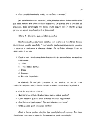39

•

Com que objetivo alguém produz um panfleto como estes?
(Ao estudarmos esses aspectos, pude perceber que os alunos entenderam

que cada panfleto tem uma finalidade específica, um público alvo e um local de
circulação. Essa constatação me deixou muito segura para ir adiante, porque
percebi um grande amadurecimento crítico neles.)
Oficina 4 – Elementos que compõem o panfleto
Na oficina quatro, procurou-se trabalhar com os alunos a importância de cada
elemento que compõe o panfleto. Primeiramente, os alunos copiaram esse conteúdo
no caderno e realizaram a atividade abaixo. Os panfletos utilizados foram os
mesmos da oficina três.
1. Escolha uma canetinha ou lápis de cor e circule, nos panfletos, as seguintes
informações:
a) Título
b) Frase abaixo do título
c) Dicas
d) Imagens
e) Produtor do panfleto
A atividade foi corrigida oralmente e, em seguida, os alunos foram
questionados quanto à importância dos itens acima na constituição dos panfletos.
•

Qual é a importância do título?

•

Quando lemos o título, já sabemos do que se trata o panfleto?

•

Como sabemos que são dicas as frases utilizadas no panfleto?

•

Qual é o papel das imagens? Elas têm relação com o tema?

•

Onde aparece quem produziu o panfleto?
(Toda a turma mostrou domínio das características do gênero. Com isso,

discutimos e inserimos os seguintes itens em nossa grade de avaliação:

 