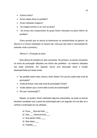 40

•

Colocou título?

•

Foram dadas dicas no panfleto?

•

Foram utilizadas imagens?

•

As imagens tinham a ver com as dicas?

•

Os nomes dos componentes do grupo foram colocados na parte inferior do
panfleto?
Como percebi que os alunos já dominavam as características do gênero, as

oficinas 4 e 5 foram realizadas no mesmo dia, visto que não havia a necessidade de
estender muito a primeira.)
Oficina 5 – Produção do título
Esta oficina foi dividida em dois momentos. No primeiro, os alunos circularam
os sinais de pontuação utilizados nos títulos dos panfletos - os mesmos utilizados
nas aulas anteriores. Em seguida, houve uma discussão sobre a função
desempenhada por esses sinais.
•

No panfleto sobre ratos, temos o título Ratos!. Por que foi usado este sinal de
pontuação?

•

Vocês já tinham visto este sinal de pontuação? Onde?

•

Vocês sabiam que o nome dele é ponto de exclamação?

•

Por que “exclamação”?
Depois, no quadro, foram colocadas algumas expressões, as quais os alunos

deveriam completar com o ponto de exclamação para, em seguida, em voz alta, ler e
verificar a entonação de voz utilizada.
a) Puxa __ Que dia lindo ___
b) Oba ___ Vamos brincar ___
c) Que garoto chato ____
d) Saia daqui ___
e) Cuidado ___

 