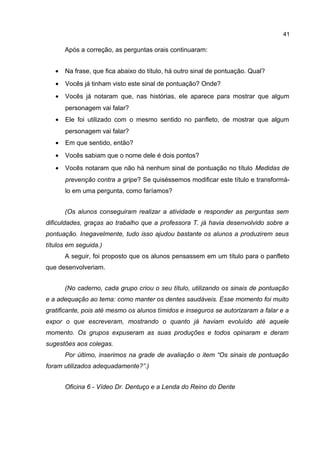 41

Após a correção, as perguntas orais continuaram:
•

Na frase, que fica abaixo do título, há outro sinal de pontuação. Qual?

•

Vocês já tinham visto este sinal de pontuação? Onde?

•

Vocês já notaram que, nas histórias, ele aparece para mostrar que algum
personagem vai falar?

•

Ele foi utilizado com o mesmo sentido no panfleto, de mostrar que algum
personagem vai falar?

•

Em que sentido, então?

•

Vocês sabiam que o nome dele é dois pontos?

•

Vocês notaram que não há nenhum sinal de pontuação no título Medidas de
prevenção contra a gripe? Se quiséssemos modificar este título e transformálo em uma pergunta, como faríamos?
(Os alunos conseguiram realizar a atividade e responder as perguntas sem

dificuldades, graças ao trabalho que a professora T. já havia desenvolvido sobre a
pontuação. Inegavelmente, tudo isso ajudou bastante os alunos a produzirem seus
títulos em seguida.)
A seguir, foi proposto que os alunos pensassem em um título para o panfleto
que desenvolveriam.
(No caderno, cada grupo criou o seu título, utilizando os sinais de pontuação
e a adequação ao tema: como manter os dentes saudáveis. Esse momento foi muito
gratificante, pois até mesmo os alunos tímidos e inseguros se autorizaram a falar e a
expor o que escreveram, mostrando o quanto já haviam evoluído até aquele
momento. Os grupos expuseram as suas produções e todos opinaram e deram
sugestões aos colegas.
Por último, inserimos na grade de avaliação o item “Os sinais de pontuação
foram utilizados adequadamente?”.)
Oficina 6 - Vídeo Dr. Dentuço e a Lenda do Reino do Dente

 