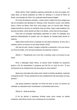 42

Nesta oficina, foram trabalhos aspectos pertinentes ao tema do projeto. Em
razão disso, os alunos assistiram ao vídeo Dr. Dentuço e a Lenda do Reino do
Dente, com duração de 16min 13s, produzido pela Empresa Colgate.
Em forma de desenho animado, o vídeo conta a história de cinco amigos que
vão ao consultório dos dentistas Dr. Dentuço e Dra. Escovita e ouvem uma história
sobre o Reino do Dente. Este reino corre perigo, pois um terrível vilão, Plácula,
deseja dominá-lo e torná-lo um ambiente cheio de cáries. Após muitas batalhas com
escovas de dente, creme dental com flúor e fio dental, o reino fica livre da ameaça.
Para fixar as principais informações presentes no vídeo, foi realizada uma
pequena sistematização no quadro, que, em seguida, foi copiada pelos alunos no
caderno.
Nesta oficina ainda houve a inserção de uma leitura extensiva, do livro Sid, o
cientista: cárie é um buraco no seu dente (Huelin, 2010).
(Na sala de aula, montei o projetor multimídia e apresentei o livro aos alunos
em forma de slides, a fim de todos pudessem acompanhar a leitura.)
Oficina 7 – Trabalhando com o livro Sid, o cientista: cárie é um buraco no seu
dente
Para a realização desta oficina, os alunos foram divididos em pequenos
grupos a fim de responderem à pergunta que Sid faz no início do livro: “O que
aconteceria se eu simplesmente não escovasse os meus dentes?”.
Agora que você sabe tudo sobre como manter os dentes saudáveis, responda
à pergunta de Sid: “O que aconteceria se seu simplesmente não escovasse os meus
dentes?”.
(Os grupos poderiam responder em forma de texto ou itens. Ao término da
atividade, as respostas foram socializadas e comentadas pela turma.)
Oficina 8 – Visita da dentista
A fim de discutir e esclarecer dúvidas sobre como manter os dentes
saudáveis, esta oficina contou com a presença de uma dentista.

 