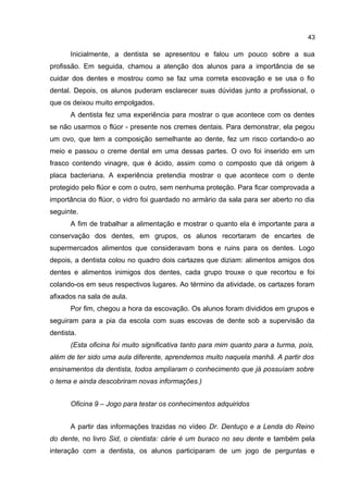 43

Inicialmente, a dentista se apresentou e falou um pouco sobre a sua
profissão. Em seguida, chamou a atenção dos alunos para a importância de se
cuidar dos dentes e mostrou como se faz uma correta escovação e se usa o fio
dental. Depois, os alunos puderam esclarecer suas dúvidas junto a profissional, o
que os deixou muito empolgados.
A dentista fez uma experiência para mostrar o que acontece com os dentes
se não usarmos o flúor - presente nos cremes dentais. Para demonstrar, ela pegou
um ovo, que tem a composição semelhante ao dente, fez um risco cortando-o ao
meio e passou o creme dental em uma dessas partes. O ovo foi inserido em um
frasco contendo vinagre, que é ácido, assim como o composto que dá origem à
placa bacteriana. A experiência pretendia mostrar o que acontece com o dente
protegido pelo flúor e com o outro, sem nenhuma proteção. Para ficar comprovada a
importância do flúor, o vidro foi guardado no armário da sala para ser aberto no dia
seguinte.
A fim de trabalhar a alimentação e mostrar o quanto ela é importante para a
conservação dos dentes, em grupos, os alunos recortaram de encartes de
supermercados alimentos que consideravam bons e ruins para os dentes. Logo
depois, a dentista colou no quadro dois cartazes que diziam: alimentos amigos dos
dentes e alimentos inimigos dos dentes, cada grupo trouxe o que recortou e foi
colando-os em seus respectivos lugares. Ao término da atividade, os cartazes foram
afixados na sala de aula.
Por fim, chegou a hora da escovação. Os alunos foram divididos em grupos e
seguiram para a pia da escola com suas escovas de dente sob a supervisão da
dentista.
(Esta oficina foi muito significativa tanto para mim quanto para a turma, pois,
além de ter sido uma aula diferente, aprendemos muito naquela manhã. A partir dos
ensinamentos da dentista, todos ampliaram o conhecimento que já possuíam sobre
o tema e ainda descobriram novas informações.)
Oficina 9 – Jogo para testar os conhecimentos adquiridos
A partir das informações trazidas no vídeo Dr. Dentuço e a Lenda do Reino
do dente, no livro Sid, o cientista: cárie é um buraco no seu dente e também pela
interação com a dentista, os alunos participaram de um jogo de perguntas e

 
